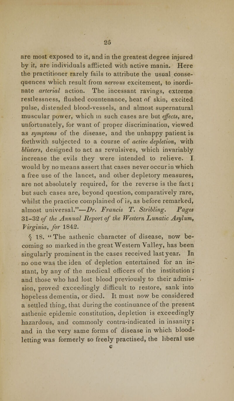 are most exposed to it, and in the greatest degree injured by it, are individuals afflicted with active mania. Here the practitioner rarely fails to attribute the usual conse- quences which result from nervous excitement, to inordi- nate arterial action. The incessant ravings, extreme restlessness, flushed countenance, heat of skin, excited pulse, distended blood-vessels, and almost supernatural muscular power, which in such cases are but effects, are, unfortunately, for want of proper discrimination, viewed as symptoms of the disease, and the unhappy patient is forthwith subjected to a course of active depletion, with blisters, designed to act as revulsives, which invariably increase the evils they were intended to relieve. I would by no means assert that cases never occur in which a free use of the lancet, and other depletory measures, are not absolutely required, for the reverse is the fact; but such cases are, beyond question, comparatively rare, whilst the practice complained of is, as before remarked, almost universal.—Dr. Francis T. Stribling. Pages 31-32 of the Annual Report of the Western Lunatic Asylum, Virginia, for 1842. <§> 18.  The asthenic character of disease, now be- coming so marked in the great Western Valley, has been singularly prominent in the cases received last year. In no one was the idea of depletion entertained for an in- stant, by any of the medical officers of the institution ; and those who had lost blood previously to their admis- sion, proved exceedingly difficult to lestore, sank into hopeless dementia, or died. It must now be considered a settled thing, that during the continuance of the present asthenic epidemic constitution, depletion is exceedingly hazardous, and commonly contra-indicated in insanity; and in the very same forms of disease in which blood- letting was formerly so freely practised, the liberal use