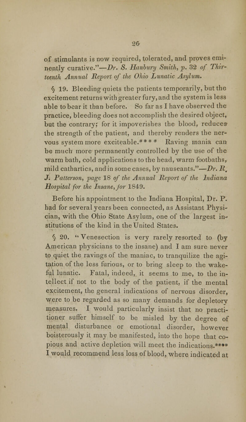 of stimulants is now required, tolerated, and proves emi- nently curative.—Dr. S. Hanhury Smith, p. 32 of Thir- teenth Annual Report of the Ohio Lunatic Asylum. § 19. Bleeding quiets the patients temporarily, but the excitement returns with greater fury, and the system is less able to bear it than before. So far as I have observed the practice, bleeding does not accomplish the desired object, but the contrary; for it impoverishes the bloody reduces- the strength of the patient, and thereby renders the ner- vous system more exciteable.*** * Raving mania can be much more permanently controlled by the use of the warm bath, cold applications to the head, warm footbaths, mild cathartics, and in some cases, by nauseants.—Dr. R, J. Patterson, page 18 of the Annual Report of the Indiana Hospital for the Insane, Jor 1849. Before his appointment to the Indiana Hospital, Dr. P. had for several years been connected, as Assistant Physi- cian, with the Ohio State Asylum, one of the largest in- stitutions of the kind in the United States. § 20.  Venesection is very rarely resorted to (by American physicians to the insane) and I am sure never to quiet the ravings of the maniac, to tranquilize the agi- tation of the less furious, or to bring sleep to the wake- ful lunatic. Fatal, indeed, it seems to me, to the in- tellect if not to the body of the patient, if the mental excitement, the general indications of nervous disorder, were to be regarded as so many demands for depletory measures. I would particularly insist that no practi- tioner suffer himself to be misled by the degree of mental disturbance or emotional disorder, however boisterously it may be manifested, into the hope that co- pious and active depletion will meet the indications.**** I would recommend less loss of blood, where indicated at