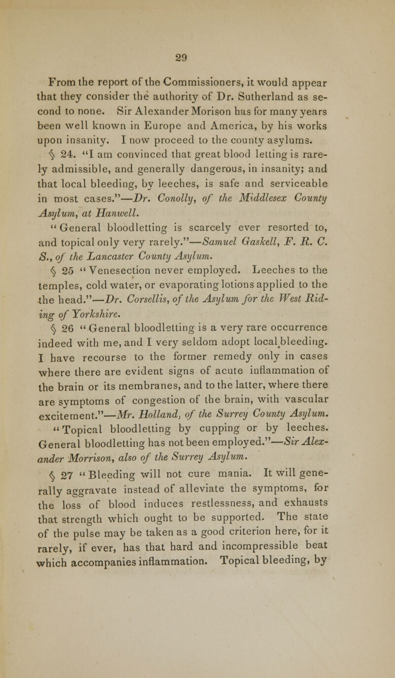 From the report of the Commissioners, it would appear that they consider the authority of Dr. Sutherland as se- cond to none. Sir Alexander Morison has for many years been well known in Europe and America, by his works upon insanity. I now proceed to the county asylums. <§> 24. I am convinced that great blood letting is rare- ly admissible, and generally dangerous, in insanity; and that local bleeding, by leeches, is safe and serviceable in most cases.—Dr. Conolhj, of the Middlesex County Asylum, at Hanwell. General bloodletting is scarcely ever resorted to, and topical only very rarely.—Samuel Gaslcell, F. R. C. S., of the Lancaster County Asylum. <§ 25 Venesection never employed. Leeches to the temples, cold water, or evaporating lotions applied to the the head.—Dr. Corsellis, of the Asylum for the West Rid- ing of Yorkshire. § 26  General bloodletting is a very rare occurrence indeed with me, and I very seldom adopt local#bleediug. I have recourse to the former remedy only in cases where there are evident signs of acute inflammation of the brain or its membranes, and to the latter, where there are svmptoms of congestion of the brain, with vascular excitement.—Mr. Holland, of the Surrey County Asylum. Topical bloodletting by cupping or by leeches. General bloodletting has not been employed.—Sir Alex- ander Morrison, also of the Surrey Asylum. ^ 27  Bleeding will not cure mania. It will gene- rally aggravate instead of alleviate the symptoms, for the loss of blood induces restlessness, and exhausts that strength which ought to be supported. The state of the pulse may be taken as a good criterion here, for it rarely, if ever, has that hard and incompressible beat which accompanies inflammation. Topical bleeding, by