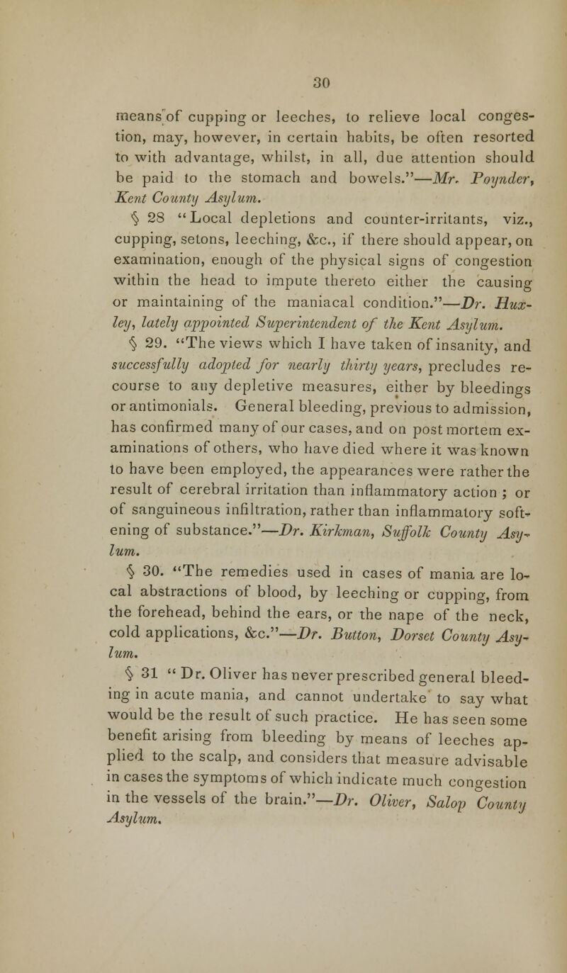 means of cupping or leeches, to relieve local conges- tion, may, however, in certain habits, be often resorted to with advantage, whilst, in all, due attention should be paid to the stomach and bowels.—Mr. Poynder, Kent County Asylum. § 28 Local depletions and counter-irritants, viz., cupping, setons, leeching, &c, if there should appear, on examination, enough of the physical signs of congestion within the head to impute thereto either the causing or maintaining of the maniacal condition.—Dr. Hux- ley, lately appointed Superintendent of the Kent Asylum. § 29. The views which I have taken of insanity, and successfully adopted for nearly thirty years, precludes re- course to any depletive measures, either by bleedings or antimonials. General bleeding, previous to admission, has confirmed many of our cases, and on postmortem ex- aminations of others, who have died where it was known to have been employed, the appearances were rather the result of cerebral irritation than inflammatory action ; or of sanguineous infiltration, rather than inflammatory soft- ening of substance.—Dr. Kirkman, Suffolk County Asy-> lum. % 30. The remedies used in cases of mania are lo- cal abstractions of blood, by leeching or cupping, from the forehead, behind the ears, or the nape of the neck, cold applications, &c.—Dr. Button, Dorset County Asy- lum. % 31 Dr. Oliver has never prescribed general bleed- ing in acute mania, and cannot undertake' to say what would be the result of such practice. He has seen some benefit arising from bleeding by means of leeches ap- plied to the scalp, and considers that measure advisable in cases the symptoms of which indicate much congestion in the vessels of the brain.—Dr. Oliver, Salop ^County Asylum.