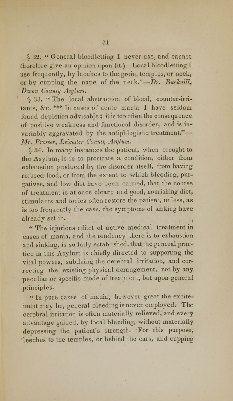 § 32.  General bloodletting I never use, and cannot therefore give an opinion upon (it.) Local bloodletting I use frequently, by leeches to the groin, temples, or neck, or by cupping the nape of the neck.—Dr. Buchiill, Devon County Asylum. ^ 33.  The local abstraction of blood, counter-irri- tants, &c. *** In cases of acute mania I have seldom found depletion advisable ; it is too often the consequence of positive weakness and functional disorder, and is in- variably aggravated by the antiphlogistic treatment.— Mr. Prosscr, Leicester County Asylum. § 34. In many instances the patient, when brought to the Asylum, is in so prostrate a condition, either from exhaustion produced by the disorder itself, from having refused food, or from the extent to which bleeding, pur- gatives, and low diet have been carried, that the course of treatment is at once clear; and good, nourishing diet, stimulants and tonics often restore the patient, unless, as is too frequently the case, the symptoms of sinking have already set in. (  The injurious effect of active medical treatment in cases of mania, and the tendency there is to exhaustion and sinking, is so fully established, that the general prac- tice in this Asylum is chiefly directed to supporting the vital powers, subduing the cerebral irritation, and cor- recting the existing physical derangement, not by any peculiar or specific mode of treatment, but upon general principles.  In pure cases of mania, however great the excite- ment may be, general bleeding is never employed. The cerebral irritation is often materially relieved, and every advantage gained, by local bleeding, without materially depressing the patient's strength. For this purpose, leeches to the temples, or behind the ears, and cupping