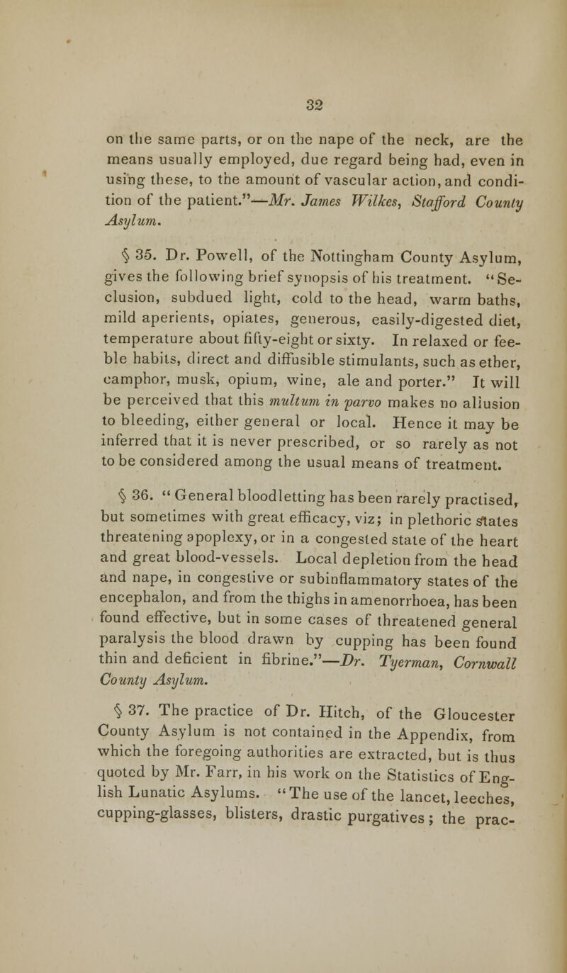 on the same parts, or on the nape of the neck, are the means usually employed, due regard being had, even in using these, to the amount of vascular action, and condi- tion of the patient.—Mr. James Wilkes, Stafford County Asylum. § 35. Dr. Powell, of the Nottingham County Asylum, gives the following brief synopsis of his treatment.  Se- clusion, subdued light, cold to the head, warm baths, mild aperients, opiates, generous, easily-digested diet, temperature about fifty-eight or sixty. In relaxed or fee- ble habits, direct and diffusible stimulants, such as ether, camphor, musk, opium, wine, ale and porter. It will be perceived that this mult urn in parvo makes no allusion to bleeding, either general or local. Hence it may be inferred that it is never prescribed, or so rarely as not to be considered among the usual means of treatment. § 36.  Genera] bloodletting has been rarely practised, but sometimes with great efficacy, viz; in plethoric slates threatening apoplexy, or in a congested state of the heart and great blood-vessels. Local depletion from the head and nape, in congestive or subinflammatory states of the encephalon, and from the thighs in amenorrhoea, has been found effective, but in some cases of threatened general paralysis the blood drawn by cupping has been found thin and deficient in fibrine.—Dr. Tyerman, Cornwall County Asylum. % 37. The practice of Dr. Hitch, of the Gloucester County Asylum is not contained in the Appendix, from which the foregoing authorities are extracted, but is thus quoted by Mr. Farr, in his work on the Statistics of Eng- lish Lunatic Asylums.  The use of the lancet, leeches, cupping-glasses, blisters, drastic purgatives; the prac-