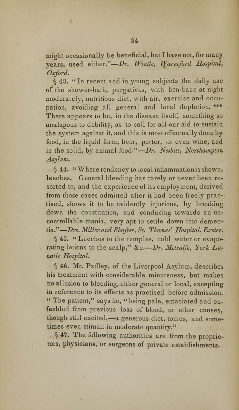 might occasionally be beneficial, but I have not, for many years, used either.—Dr. Wintle, Vi[arneford Hospital, Oxford. § 43. In recent and in young subjects the daily use of the shower-bath, purgatives, with hen-bane at night moderately, nutritious diet, with air, exercise and occu- pation, avoiding all general and local depletion. *** There appears to be, in the disease itself, something so analagous to debility, as to call for all our aid to sustain the system against it, and this is most effectually done by food, in the liquid form, beer, porter, or even wine, and in the solid, by animal food.—I)r. Nesbilt, Northampton Asylum. <§■ 44.  Where tendency to local inflammation is shown, leeches. General bleeding has rarely or never been re- sorted to, and the experience of its employment, derived from those cases admitted after it had been freely prac- tised, shows it to be evidently injurious, by breaking down the constitution, and conducing towards an un- controllable mania, very apt to settle down into demen- tia.—Drs. Miller and Shafter, St. Thomas' Hospital, Exeter. § 45.  Leeches to the temples, cold water or evapo- rating lotions to the scalp, &c,—Dr. Metcalfe, York Lu- natic Hospital. § 46. Mr. Padley, of the Liverpool Asylum, describes his treatment with considerable minuteness, but makes no allusion to bleeding, either general or local, excepting in reference to its effects as practised before admission.  The patient, says he, being pale, emaciated and en- feebled from previous loss of blood, or other causes, though still excited,—a generous diet, tonics, and some- times even stimuli in moderate quantity. § 47. The following authorities are from the proprie- tors, physicians, or surgeons of private establishments.