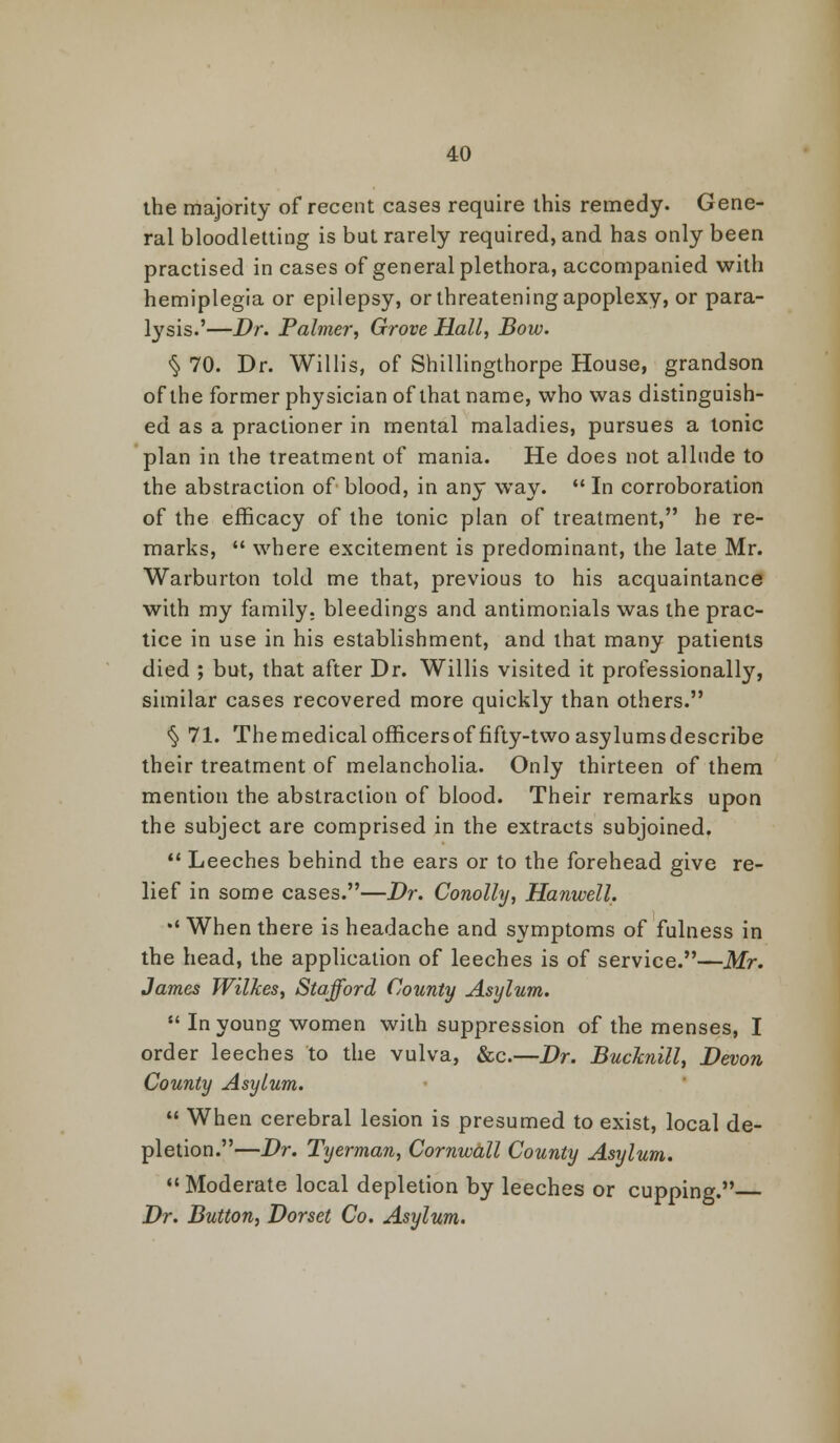 the majority of recent cases require this remedy. Gene- ral bloodletting is but rarely required, and has only been practised in cases of general plethora, accompanied with hemiplegia or epilepsy, or threatening apoplexy, or para- lysis.'—Dr. Palmer, Grove Hall, Bow. § 70. Dr. Willis, of Shillingthorpe House, grandson of the former physician of that name, who was distinguish- ed as a practioner in mental maladies, pursues a tonic plan in the treatment of mania. He does not allude to the abstraction of blood, in any way.  In corroboration of the efficacy of the tonic plan of treatment, he re- marks,  where excitement is predominant, the late Mr. Warburton told me that, previous to his acquaintance with my family, bleedings and antimonials was the prac- tice in use in his establishment, and that many patients died ; but, that after Dr. Willis visited it professionally, similar cases recovered more quickly than others. ^ 71. The medical officers of fifty-two asylums describe their treatment of melancholia. Only thirteen of them mention the abstraction of blood. Their remarks upon the subject are comprised in the extracts subjoined.  Leeches behind the ears or to the forehead give re- lief in some cases.—Dr. Conolly, Hanwell. •' When there is headache and symptoms of fulness in the head, the application of leeches is of service.—Mr. James Wilkes, Stafford County Asylum.  In young women with suppression of the menses, I order leeches to the vulva, &c.—Dr. BucJcnill, Devon County Asylum.  When cerebral lesion is presumed to exist, local de- pletion.—Dr. Tyerman, Cornwall County Asylum.  Moderate local depletion by leeches or cupping. Dr. Button, Dorset Co. Asylum.