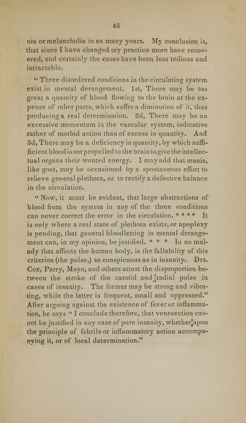 nia or melancholia in as many years. My conclusion is, that since I have changed my practice more have recov- ered, and certainly the cases have been less tedious and intractable.  Three disordered conditions in the circulating system exist in mental derangement. 1st, There may be too great a quantity of blood flowing to the brain at the ex- pense of other parts, which suffer a diminution of it, thus producing a real determination. 2d, There may bean excessive momentum in the vascular system, indicative rather of morbid action than of excess in quantity. And 3d, There may be a deficiency in quantity, by which suffi- ficient blood is not propelled to the brain togive the intellec- tual organs their wonted energy. I may add that mania, like gout, may be occasioned by a spontaneous effort to relieve general plethora, or to rectify a defective balance in the circulation.  Now, it must be evident, that large abstractions of blood from the system in any of the three conditions can never correct the error in the circulation. * * * * It is only where a real state of plethora exists, or apoplexy is pending, that general bloodletting in mental derange- ment can, in my opinion, bejustified. * * * In no mal- ady that affects the human body, is the fallability of this criterion (the pulse,) so conspicuous as in insanity. Drs. Cox, Parry, Mayo, and others attest the disproportion be- tween the stroke of the carotid andjradial pulse in cases of insanity. The former may be strong and vibra- ting, while the latter is frequent, small and oppressed. After arguing against the existence of fever or inflamma- tion, he says  I conclude therefore, that venesection can- not bejustified in any case of pure insanity, whether]upon the principle of febrile or inflammatory action accompa- nying it, or of local determination.