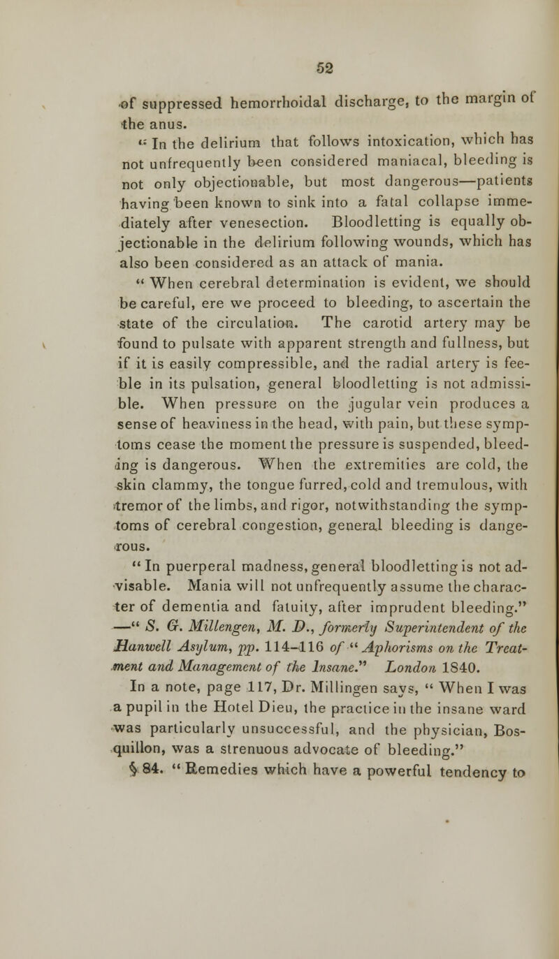 of suppressed hemorrhoidal discharge, to the margin of •the anus. *: In the delirium that follows intoxication, which has not unfrequently been considered maniacal, bleeding is not only objectionable, but most dangerous—patients having been known to sink into a fatal collapse imme- diately after venesection. Bloodletting is equally ob- jectionable in the delirium following wounds, which has also been considered as an attack of mania.  When cerebral determination is evident, we should be careful, ere we proceed to bleeding, to ascertain the state of the circulation. The carotid artery may be found to pulsate with apparent strength and fullness, but if it is easily compressible, and the radial artery is fee- ble in its pulsation, general bloodletting is not admissi- ble. When pressure on the jugular vein produces a sense of heaviness in the head, with pain, but these symp- toms cease the moment the pressure is suspended, bleed- ing is dangerous. When the extremities are cold, the skin clammy, the tongue furred, cold and tremulous, with ►tremor of the limbs, and rigor, notwithstanding the symp- toms of cerebral congestion, general bleeding is dange- rous. In puerperal madness, general bloodletting is not ad- visable. Mania will not unfrequently assume the charac- ter of dementia and fatuity, after imprudent bleeding. — S. G. Millengen, M. B., former'hj Superintendent of the Hanwell Asylum, pp. 114-116 of  Aphorisms on the Treat- ment and Management of the Insane London 1S40. In a note, page 117, Dr. Millingen says,  When I was a pupil in the Hotel Dieu, the practice in the insane ward •was particularly unsuccessful, and the physician, Bos- quillon, was a strenuous advocate of bleeding. ^ 84.  Remedies which have a powerful tendency to