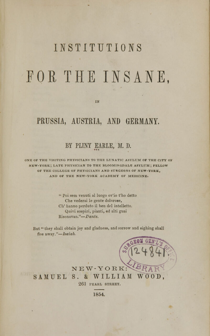 INSTITUTIONS FOR THE INSANE, PRUSSIA, AUSTRIA, AND GERMANY. BY PLINY EAELE, M. D. ONE OF THE VISITING PHYSICIANS TO THE LUNATIC ASYLUM OF THE CJTY OF NEW-YORK ; LATE PHYSICIAN TO THE BLOOMIN GDALE ASYLUM; FELLOW OF THE COLLEGE OF PHYSICIANS AND SURGEONS OF NEW-YORK, AND OF THE NEW-YORK ACADEMY OF MEDICINE.  Poi sem venuti al luogo ov'io t'ho detto Che vederai le gente dolorose, Ch' hanno perduto il ben del intelletto. Quivi sospiri, pianti, ed alti guai Risonovan.—Dante. But  they shall obtain joy and gladness, and sorrow and sighing shall flee away.—Isaiah. CO N E W- Y O R kN^jRAB' SAMUEL S. & WILLIAM WOOD, 261 PEARL STREET. 1854.