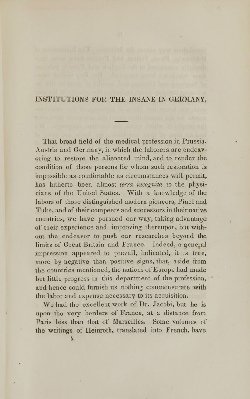 INSTITUTIONS FOR THE INSANE IN GERMANY, Tljat broad field of the medical profession in Prussia, Austria and Germany, in which the laborers are endeav- oring to restore the alienated mind, and to render the condition of those persons for whom such restoration is impossible as comfortable as circumstances will permit, has hitherto been almost terra incognita to the physi- cians of the United States. With a knowledge of the labors of those distinguished modern pioneers, Pinel and Tuke, and of their compeers and successors in their native countries, we have pursued our way, taking advantage of their experience and improving thereupon, but with- out the endeavor to push our researches beyond the limits of Great Britain and France. Indeed, a general impression appeared to prevail, indicated, it is true, more by negative than positive signs, that, aside from the countries mentioned, the nations of Europe had made but little progress in this department of the profession, and hence could furnish us nothing commensurate with the labor and expense necessary to its acquisition. We had the excellent work of Dr. Jacobi, but he is upon the very borders of France, at a distance from Paris less than that of Marseilles. Some volumes of the writings of Heinroth, translated into French, have b