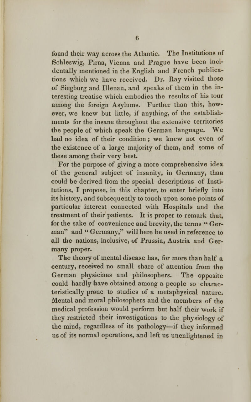 found their way across the Atlantic. The Institutions of Schleswig, Pirna, Vienna and Prague have been inci- dentally mentioned in the English and French publica- tions which we have received. Dr. Ray visited those of Siegburg and Illenau, and speaks of them in the in- teresting treatise which embodies the results of his tour among the foreign Asylums. Further than this, how- ever, we knew but little, if anything, of the establish- ments for the insane throughout the extensive territories the people of which speak the German language. We had no idea of their condition ; we knew not even of the existence of a large majority of them, and some of these among their very best. For the purpose of giving a more comprehensive idea of the general subject of insanity, in Germany, than could be derived from the special descriptions of Insti- tutions, I propose, in this chapter, to enter briefly into its history, and subsequently to touch upon some points of particular interest connected with Hospitals and the treatment of their patients. It is proper to remark that, for the sake of convenience and brevity, the terms  Ger- man and  Germany, will here be used in reference to all the nations, inclusive, of Prussia, Austria and Ger- many proper. The theory of mental disease has, for more than half a century, received no small share of attention from the German physicians and philosophers. The opposite could hardly fcave obtained among a people so charac- teristically prone to studies of a metaphysical nature. Mental and moral philosophers and the members of the medical profession would perform but half their work if they restricted their investigations to the physiology of the mind, regardless of its pathology—if they informed us of its normal operations, and left us unenlightened in