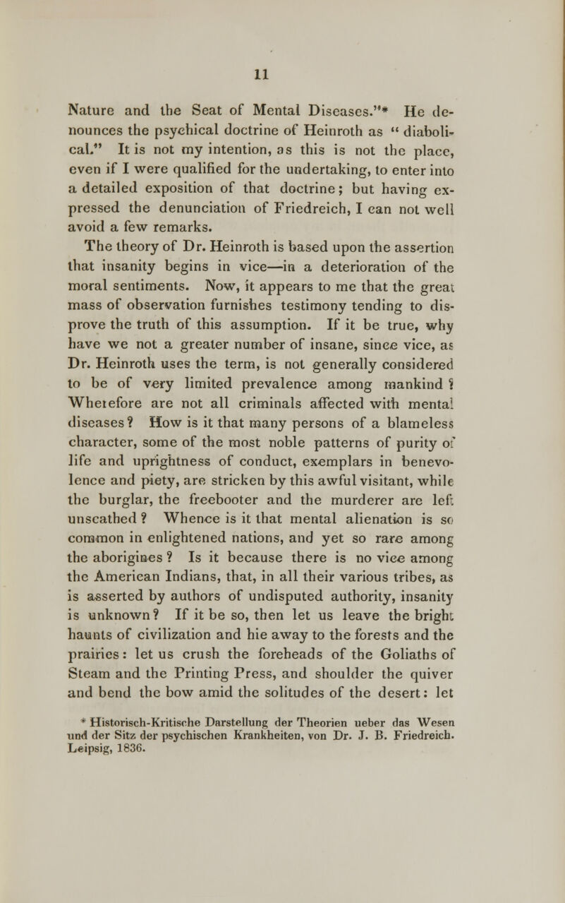 Nature and the Seat of Mental Diseases.* He de- nounces the psychical doctrine of Heinroth as  diaboli- cal. It is not my intention, as this is not the place, even if I were qualified for the undertaking, to enter into a detailed exposition of that doctrine; but having ex- pressed the denunciation of Friedreich, I can not well avoid a few remarks. The theory of Dr. Heinroth is based upon the assertion that insanity begins in vice—in a deterioration of the moral sentiments. Now, it appears to me that the great mass of observation furnishes testimony tending to dis- prove the truth of this assumption. If it be true, why have we not a greater number of insane, since vice, as Dr. Heinroth uses the term, is not generally considered to be of very limited prevalence among mankind ci Wherefore are not all criminals affected with mental diseases? How is it that many persons of a blameless character, some of the most noble patterns of purity of life and uprightness of conduct, exemplars in benevo- lence and piety, are stricken by this awful visitant, while the burglar, the freebooter and the murderer are left unscathed ? Whence is it that mental alienation is so common in enlightened nations, and yet so rare among the aborigines ? Is it because there is no vice among the American Indians, that, in all their various tribes, as is asserted by authors of undisputed authority, insanity is unknown? If it be so, then let us leave the bright haunts of civilization and hie away to the forests and the prairies: let us crush the foreheads of the Goliaths of Steam and the Printing Press, and shoulder the quiver and bend the bow amid the solitudes of the desert: let * Historisch-Kritische Darstellung der Theorien ueber das Wesen und der Sitz der psychischen Krankheiten, von Dr. J. B. Friedreich. Leipsig, 1836.