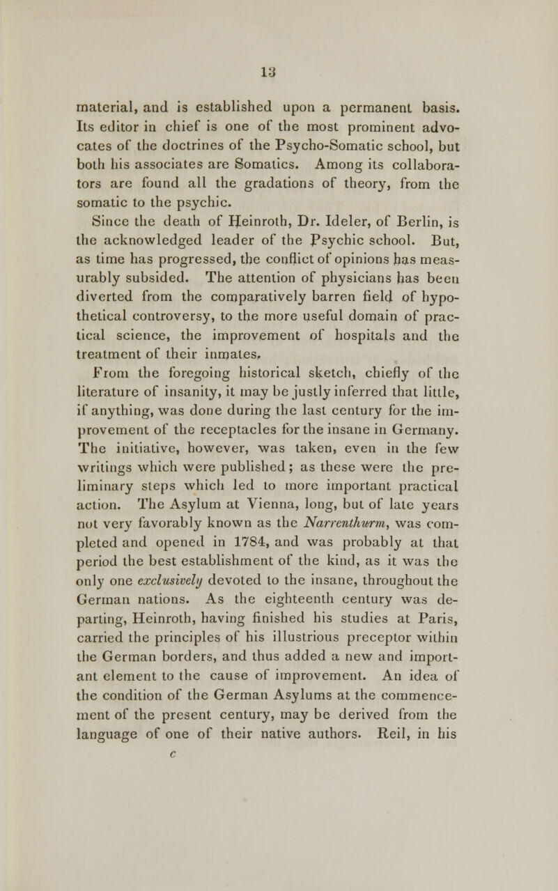 material, and is established upon a permanent basis. Its editor in chief is one of the most prominent advo- cates of the doctrines of the Psycho-Somatic school, but both his associates are Somatics. Among its collabora- tors are found all the gradations of theory, from the somatic to the psychic. Since the death of IJeinroth, Dr. Ideler, of Berlin, is the acknowledged leader of the Psychic school. But, as time has progressed, the conflict of opinions has meas- urably subsided. The attention of physicians has been diverted from the comparatively barren field of hypo- thetical controversy, to the more useful domain of prac- tical science, the improvement of hospitals and the treatment of their inmates. From the foregoing historical sketch, chiefly of the literature of insanity, it may be justly inferred that little, if anything, was done during the last century for the im- provement of the receptacles for the insane in Germany. The initiative, however, was taken, even in the few writings which were published; as these were the pre- liminary steps which led to more important practical action. The Asylum at Vienna, long, but of late years not very favorably known as the Narrenthwm, was com- pleted and opened in 1784, and was probably at that period the best establishment of the kind, as it was the only one exclusively devoted to the insane, throughout the German nations. As the eighteenth century was de- parting, Heinroth, having finished his studies at Paris, carried the principles of his illustrious preceptor within the German borders, and thus added a new and import- ant element to the cause of improvement. An idea of the condition of the German Asylums at the commence- ment of the present century, may be derived from the language of one of their native authors. Reil, in his c