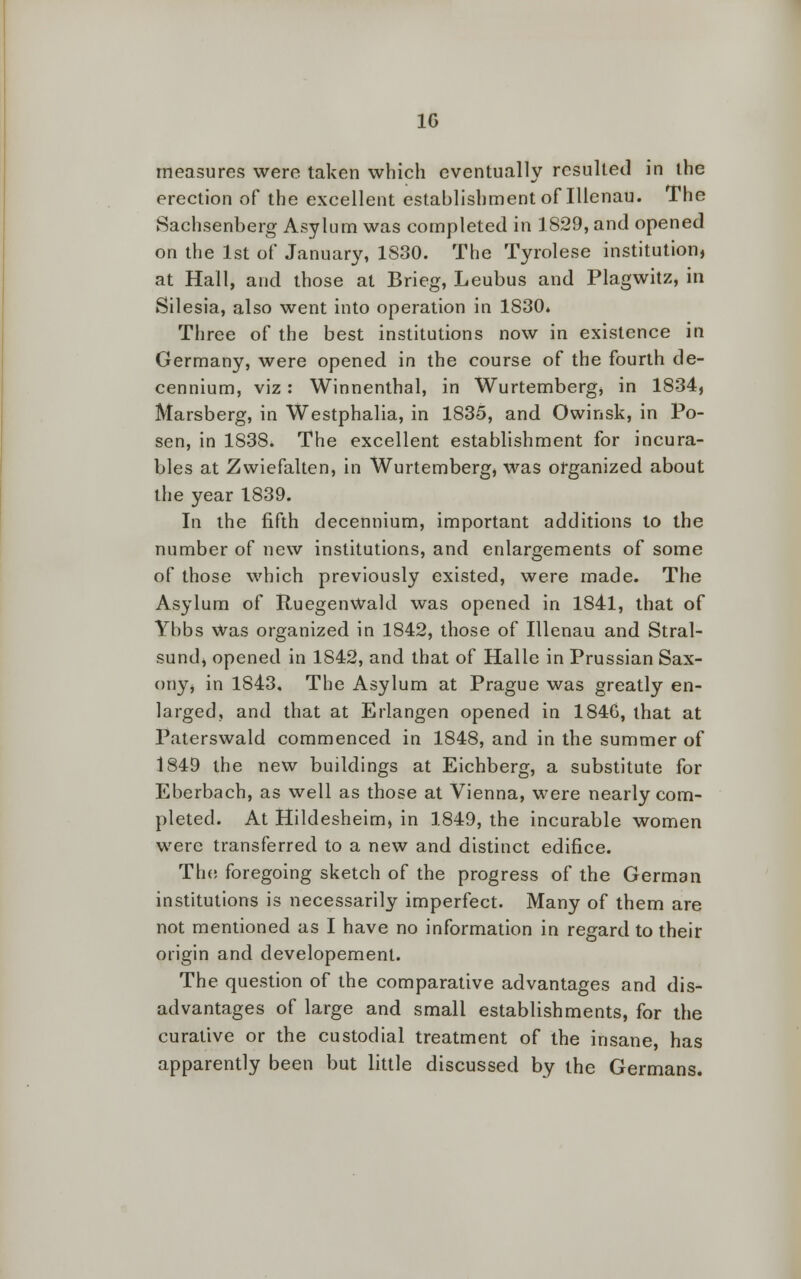 1G measures were taken which eventually resulted in the erection of the excellent establishment of Illenau. The Sachsenberg Asylum was completed in 1829, and opened on the 1st of January, 1S30. The Tyrolese institution, at Hall, and those at Brieg, Leubus and Plagwitz, in Silesia, also went into operation in 1830. Three of the best institutions now in existence in Germany, were opened in the course of the fourth de- cennium, viz : Winnenthal, in Wurtemberg, in 1834, Marsberg, in Westphalia, in 1835, and Owinsk, in Po- sen, in 183S. The excellent establishment for incura- bles at Zwiefalten, in Wurtemberg, was organized about the year 1839. In the fifth decennium, important additions to the number of new institutions, and enlargements of some of those which previously existed, were made. The Asylum of RuegenWald was opened in 1841, that of Ybbs was organized in 1842, those of Illenau and Stral- sund, opened in 1842, and that of Halle in Prussian Sax- ony, in 1843. The Asylum at Prague was greatly en- larged, and that at Erlangen opened in 184G, that at Paterswald commenced in 1848, and in the summer of 1849 the new buildings at Eichberg, a substitute for Eberbach, as well as those at Vienna, were nearly com- pleted. At Hildesheim, in 1849, the incurable women were transferred to a new and distinct edifice. The foregoing sketch of the progress of the German institutions is necessarily imperfect. Many of them are not mentioned as I have no information in regard to their origin and developemenl. The question of the comparative advantages and dis- advantages of large and small establishments, for the curative or the custodial treatment of the insane, has apparently been but little discussed by the Germans.