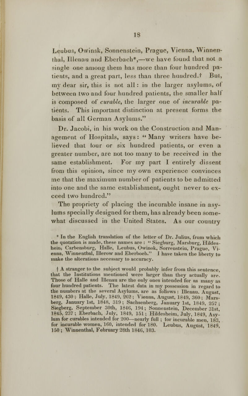 13 Leubus, Owinsk, Sonnenstein, Prague, Vienna, Winnen- thal, Illenau and Eberbach*,—we have found that noL a single one among them has more than four hundred pa- tients, and a great part, less than three hundred.f Bui, my dear sir, this is not all : in the larger asylums, of between two and four hundred patients, the smaller hall is composed of curable, the larger one of incurable pa- tients. This important distinction at present forms the basis of all German Asylums. Dr. Jacobi, in his work on the Construction and Man- agement of Hospitals, says:  Many writers have be- lieved that tour or six hundred patients, or even a greater number, are not too many to be received in the same establishment. For my part I entirely dissent from this opinion, since my own experience convinces me that the maximum number of patients to be admitted into one and the same establishment, ought never to ex- ceed two hundred. The propriety of placing the incurable insane in asy- lums specially designed for them, has already been some- what discussed in the United States. As our country * In the English translation of the letter of Dr. Julius, from which the quotation is made, these names are :  Siegburg, Marsburg, Hildes- heiru Carbensburg, Halle, Leubus, Owinok, Sorrenstein, Prague, Vi- enna, Winnentbal, Ulerow and Eberboeb. I have taken the liberty to make the alterations necessary to accuracy. f A stranger to the subject would probably infer from this sentence, that the Institutions mentioned were larger than they actually are. Those of Halle and Illenau are the only ones intended for as many as four hundred patients. The latest data in my possession in regard to the numbers at the several Asylums, are as follows : Illenau. August, 1849, 430; Halle, July, 1849, 262; Vienna, August, 1849, 360; Mars- berg, January 1st, 1848, 319 ; Sachsenberg, January 1st, 1849, 257 ; Siegberg, September 30th, 1846, 194; Sonnenstein, December 31st' 1845,237; Eberbach, July, 1849, 151; Hildesheim, July, 1849, Asy- lum for curables intended for 200—nearly full ; for incurable men, 183, for incurable women, 160, intended for 180. Leubus, August, 1849,' 150; Winnenthal, February 28th 1846, 103.