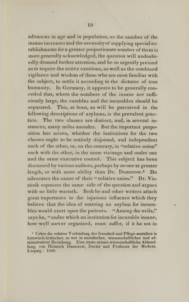 advances in age and in population, as the number of the insane increases and the necessityof supplying special es- tablishments ibr a greater proportionate number of them is more generally acknowledged, the question will undoubt- edly demand further attention, and be so urgently pressed as to require the active exertions, as well as the combined vigilance and wisdom of those who are most familiar with the subject, to settle it according to the dictates of true humanity. In Germany, it appears to be generally con- ceded that, where the numbers of the insane are suffi- ciently large, the curables and the incurables should be separated. This, at least, as will be perceived in the following descriptions of asylums, is the prevalent prac- tice. The two classes are distinct, and, in several in- stances, many miles asunder. But the important propo- sition has arisen, whether the institutions for the two classes ought to be entirely disjoined, and independent each of the other, or, on the contrary, in relative union each with the other, in the same vicinage and under one and the same executive control. This subject has been discussed by various authors, perhaps by no one at greater length, or with more ability than Dr. Damerow.* He advocates the cause of their relative union. Dr. Vis- zanik espouses the same side of the question and argues with no little warmth. Both he and other writers attach great importance to the injurious influence which they believe that the idea of entering an asylum for incura- bles would exert upon the patients. Among the evils, says he, under which an institution for incurable insane, how well soever organized, must suffer, if it be not in * Ueber die relative Verbindung der Irrenheil-und Pflege-anstalten in lustorisch-kritischer, so wie in moralischer, wissenschaftlicher und ad- ministrativer Beziehung. Eine staats-arznei-wissenschaftliche AbhaDd- lung, von Heiorich Damerow, Doctor und Professor der Medicin. Liepzig : 1840.