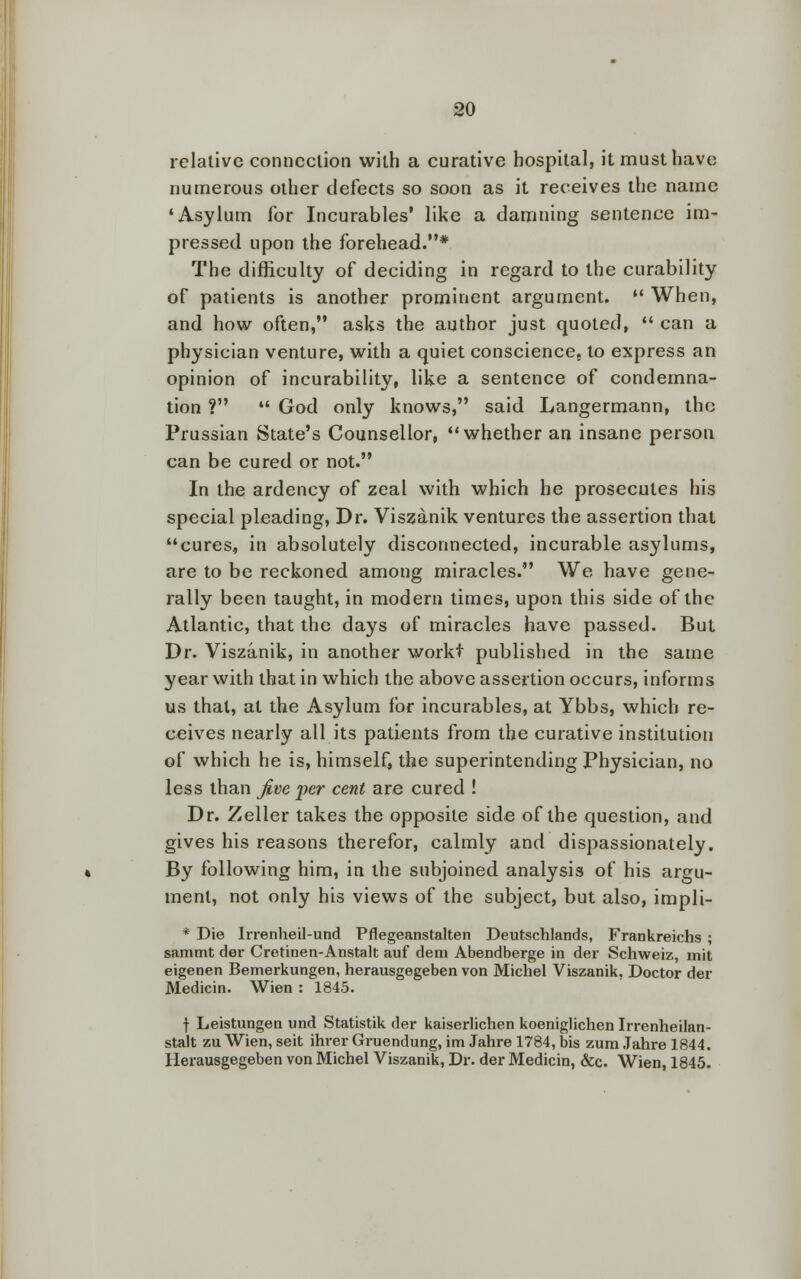 relative connection with a curative hospital, it must have numerous other defects so soon as it receives the name 'Asylum for Incurables' like a damning sentence im- pressed upon the forehead.* The difficulty of deciding in regard to the curability of patients is another prominent argument. •' When, and how often, asks the author just quoted,  can a physician venture, with a quiet conscience, to express an opinion of incurability, like a sentence of condemna- tion ?  God only knows, said Langermann, the Prussian State's Counsellor, whether an insane person can be cured or not. In the ardency of zeal with which he prosecutes his special pleading, Dr. Viszanik ventures the assertion that cures, in absolutely disconnected, incurable asylums, are to be reckoned among miracles. We have gene- rally been taught, in modern times, upon this side of the Atlantic, that the days of miracles have passed. But Dr. Viszanik, in another workt published in the same year with that in which the above assertion occurs, informs us that, at the Asylum for incurables, at Ybbs, which re- ceives nearly all its patients from the curative institution of which he is, himself, the superintending Physician, no less than Jive per cent are cured ! Dr. Zeller takes the opposite side of the question, .and gives his reasons therefor, calmly and dispassionately. By following him, in the subjoined analysis of his argu- ment, not only his views of the subject, but also, impli- * Die Irrenheil-und Pflegeanstalten Deutschlands, Frankreichs ; sammt der Cretinen-Anstalt auf dem Abendberge in der Schweiz, mit eigenen Bemerkungen, herausgegeben von Michel Viszanik, Doctor der Medicin. Wien : 1845. f Leistungen und Statistik der kaiserlichen koeniglichen Irrenheilan- stalt zu Wien, seit ihrer Gruendung, im Jahre 1784, bis zum Jahre 1844. Herausgegeben von Michel Viszanik, Dr. der Medicin, &c. Wien, 1845.
