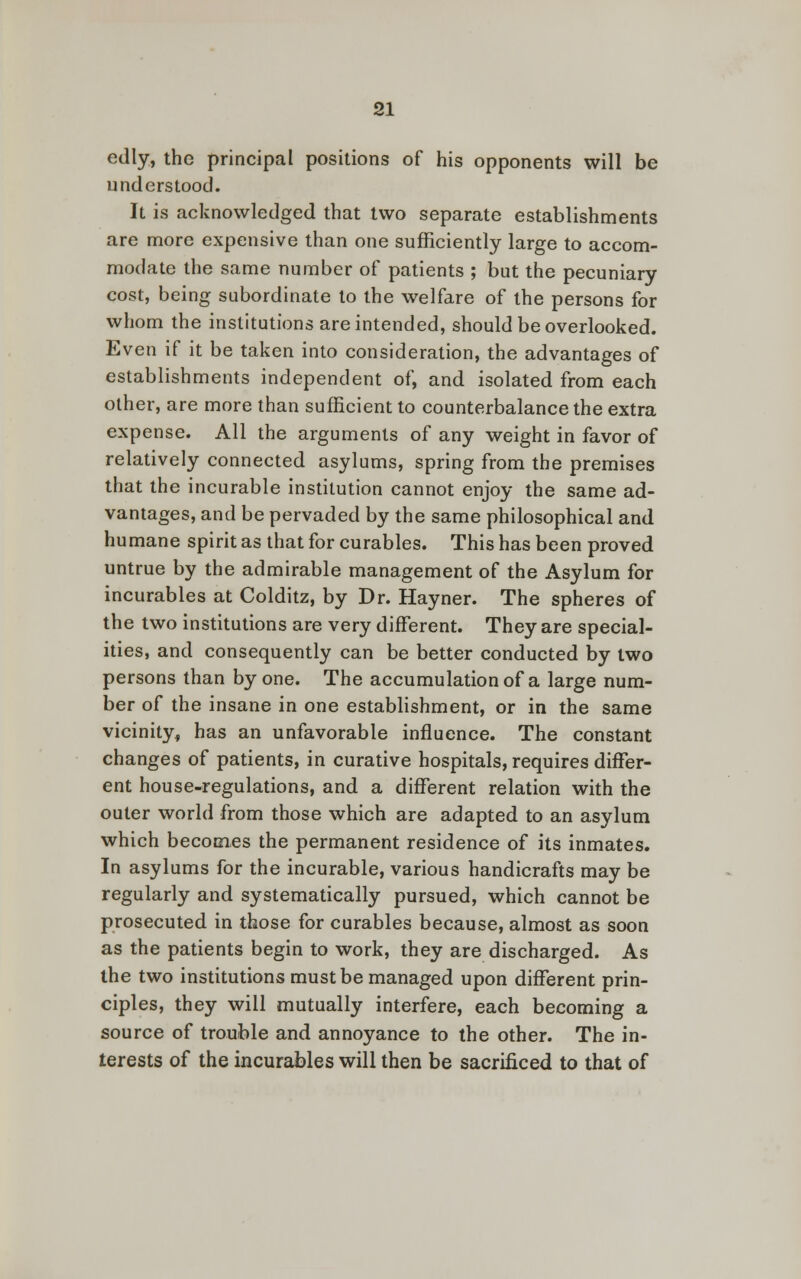 edly, the principal positions of his opponents will be understood. It is acknowledged that two separate establishments are more expensive than one sufficiently large to accom- modate the same number of patients ; but the pecuniary cost, being subordinate to the welfare of the persons for whom the institutions are intended, should be overlooked. Even if it be taken into consideration, the advantages of establishments independent of, and isolated from each other, are more than sufficient to counterbalance the extra expense. All the arguments of any weight in favor of relatively connected asylums, spring from the premises that the incurable institution cannot enjoy the same ad- vantages, and be pervaded by the same philosophical and humane spirit as that for curables. This has been proved untrue by the admirable management of the Asylum for incurables at Colditz, by Dr. Hayner. The spheres of the two institutions are very different. They are special- ities, and consequently can be better conducted by two persons than by one. The accumulation of a large num- ber of the insane in one establishment, or in the same vicinity, has an unfavorable influence. The constant changes of patients, in curative hospitals, requires differ- ent house-regulations, and a different relation with the outer world from those which are adapted to an asylum which becomes the permanent residence of its inmates. In asylums for the incurable, various handicrafts may be regularly and systematically pursued, which cannot be prosecuted in those for curables because, almost as soon as the patients begin to work, they are discharged. As the two institutions must be managed upon different prin- ciples, they will mutually interfere, each becoming a source of trouble and annoyance to the other. The in- terests of the incurables will then be sacrificed to that of