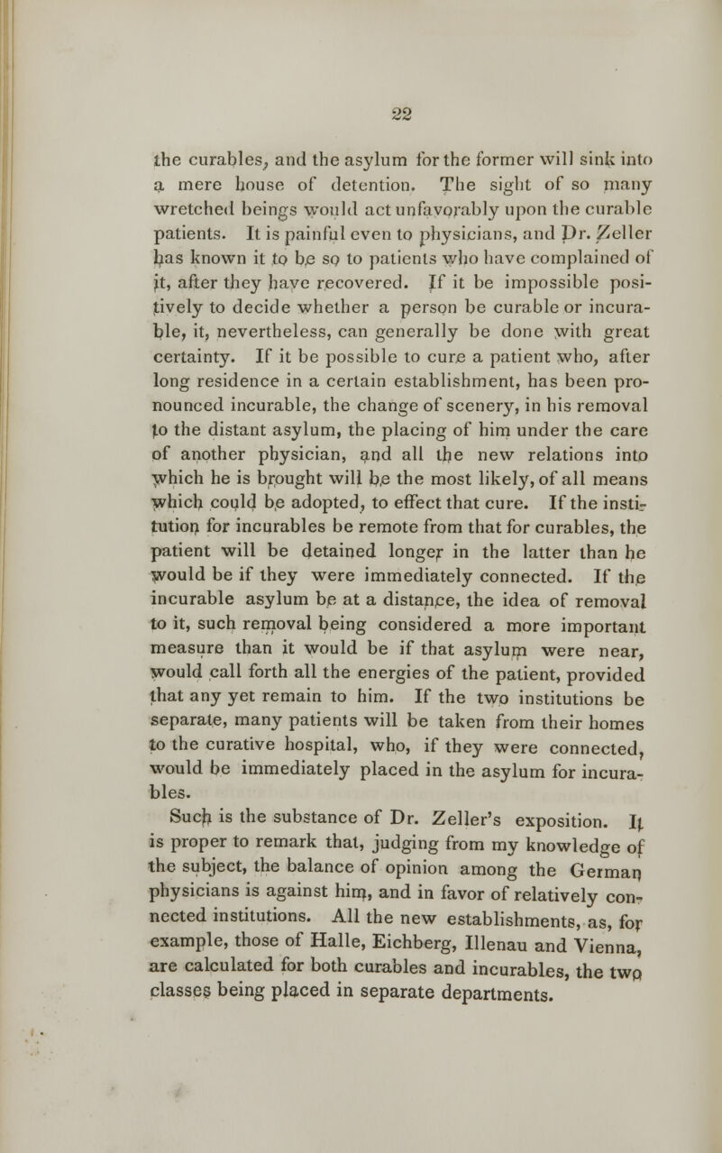 the curables, and the asylum for the former will sink into a mere house of detention. Tne sight of so many wretched beings would act unfavorably upon the curable patients. It is painful even to physicians, and Dr. Zeller fyas known it to be so to patients who have complained of jt, after they have recovered. If it be impossible posi- tively to decide whether a person be curable or incura- ble, it, nevertheless, can generally be done with great certainty. If it be possible to cure a patient who, after long residence in a certain establishment, has been pro- nounced incurable, the change of scenery, in his removal f.o the distant asylum, the placing of him under the care pf another physician, and all the new relations into which he is brought will be the most likely, of all means which could be adopted, to effect that cure. If the insti- tution for incurables be remote from that for curables, the patient will be detained longer in the latter than he would be if they were immediately connected. If the incurable asylum be at a distance, the idea of removal to it, such removal being considered a more important measure than it would be if that asylum were near, would call forth all the energies of the patient, provided that any yet remain to him. If the two institutions be separate, many patients will be taken from their homes to the curative hospital, who, if they were connected, would be immediately placed in the asylum for incura- bles. Such is the substance of Dr. Zeller's exposition. Ij. is proper to remark that, judging from my knowledge of the subject, the balance of opinion among the German, physicians is against him, and in favor of relatively con- nected institutions. All the new establishments, as, for example, those of Halle, Eichberg, Illenau and Vienna, are calculated for both curables and incurables, the twp classes being placed in separate departments.