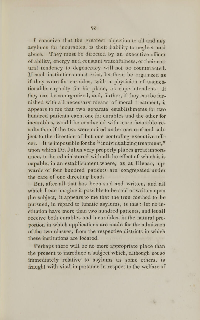 I conceive that the greatest objection to all and any asylums for incurables, is their liability to neglect and fcbuse. They must be directed by an executive officer of ability, energy and constant watchfulness, or their nat- ural tendency to degeneracy will not be counteracted. Jf such institutions must exist, let them be organized as if they were for curables, with a physician of unques- tionable capacity for his place, as superintendent. If they can be so organized, and, further, if they can be fur- nished with all necessary means of moral treatment, it appears to me that two separate establishments for two hundred patients each, one for curables and the other for incurables, would be conducted with more favorable re- sults than if the two were united under one roof and sub- ject to the direction of but one controling executive offi- cer. It is impossible for the' individualizing treatment, upon which Dr. Julius very properly places great import- ance, to be administered with all the effect of which it is capable, in an establishment where, as at Illenau, up- wards of four hundred patients are congregated under the care of one directing head. But, after all that has been said and written, and all which I can imagine it possible to be said or written upon the subject, it appears to me that the true method to be pursued, in regard to lunatic asylums, is this : let no in- stitution have more than two hundred patients, and let all receive both curables and incurables, in the natural pro- portion in which applications are made for the admission of the two classes, from the respective districts in which these institutions are located. Perhaps there will be no more appropriate place than the present to introduce a subject which, although not so immediately relative to asylums as some others, is fraught with vital importance in respect to the welfare of