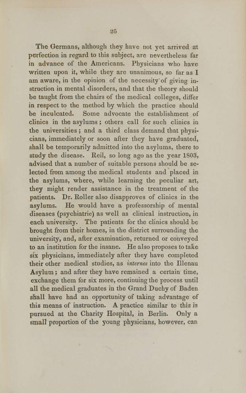 The Germans, although they have not yet arrived at perfection in regard to this subject, are nevertheless far in advance of the Americans. Physicians who have written upon it, while they are unanimous, so far as I am aware, in the opinion of the necessity'of giving in- struction in mental disorders, and that the theory should be taught from the chairs of the medical colleges, differ in respect to the method by which the practice should be inculcated. Some advocate the establishment of clinics in the asylums ; others call for such clinics in the universities ; and a third class demand that physi- cians, immediately or soon after they have graduated, shall be temporarily admitted into the asylums, there to study the disease. Reil, so long ago as the year 1803, advised that a number of suitable persons should be se- lected from among the medical students and placed in the asylums, where, while learning the peculiar art, they might render assistance in the treatment of the patients. Dr. Roller also disapproves of clinics in the asylums. He would have a professorship of mental diseases (psychiatrie) as well as clinical instruction, in each university. The patients for the clinics should be brought from their homes, in the district surrounding the university, and, after examination, returned or conveyed to an institution for the insane. He also proposes to take six physicians, immediately after they have completed their other medical studies, as internes into the Illenau Asylum; and after they have remained a certain time, exchange them for six more, continuing the process until all the medical graduates in the Grand Duchy of Baden shall have had an opportunity of taking advantage of this means of instruction. A practice similar to this is pursued at the Charity Hospital, in Berlin. Only a small proportion of the young physicians, however, can