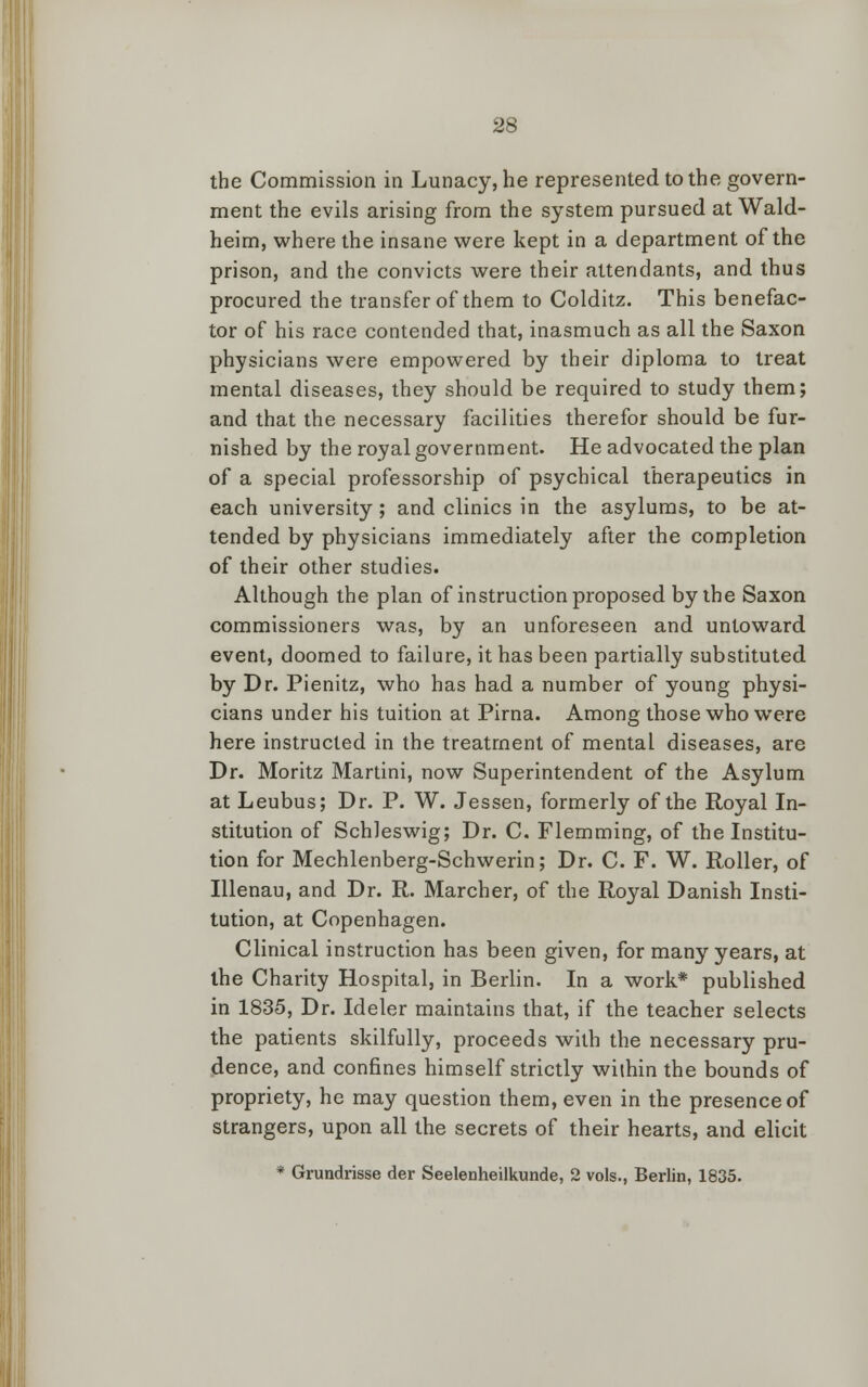 the Commission in Lunacy, he represented to the govern- ment the evils arising from the system pursued at Wald- heim, where the insane were kept in a department of the prison, and the convicts were their attendants, and thus procured the transfer of them to Colditz. This benefac- tor of his race contended that, inasmuch as all the Saxon physicians were empowered by their diploma to treat mental diseases, they should be required to study them; and that the necessary facilities therefor should be fur- nished by the royal government. He advocated the plan of a special professorship of psychical therapeutics in each university ; and clinics in the asylums, to be at- tended by physicians immediately after the completion of their other studies. Although the plan of instruction proposed by the Saxon commissioners was, by an unforeseen and untoward event, doomed to failure, it has been partially substituted by Dr. Pienitz, who has had a number of young physi- cians under his tuition at Pirna. Among those who were here instructed in the treatment of mental diseases, are Dr. Moritz Martini, now Superintendent of the Asylum at Leubus; Dr. P. W. Jessen, formerly of the Royal In- stitution of Schleswig; Dr. C. Flemming, of the Institu- tion for Mechlenberg-Schwerin; Dr. C. F. W. Roller, of Illenau, and Dr. R. Marcher, of the Royal Danish Insti- tution, at Copenhagen. Clinical instruction has been given, for many years, at the Charity Hospital, in Berlin. In a work* published in 1835, Dr. Ideler maintains that, if the teacher selects the patients skilfully, proceeds with the necessary pru- dence, and confines himself strictly within the bounds of propriety, he may question them, even in the presence of strangers, upon all the secrets of their hearts, and elicit * Grundrisse der Seelenheilkunde, 2 vols., Berlin, 1835.