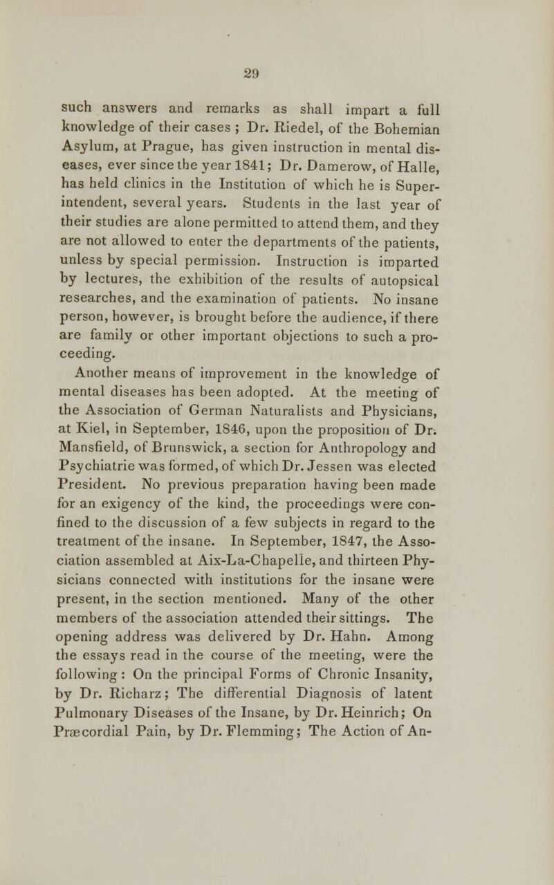 such answers and remarks as shall impart a full knowledge of their cases ; Dr. Riedel, of the Bohemian Asylum, at Prague, has given instruction in mental dis- eases, ever since the year 1841; Dr. Damerow, of Halle, has held clinics in the Institution of which he is Super- intendent, several years. Students in the last year of their studies are alone permitted to attend them, and they are not allowed to enter the departments of the patients, unless by special permission. Instruction is imparted by lectures, the exhibition of the results of autopsical researches, and the examination of patients. No insane person, however, is brought before the audience, if there are family or other important objections to such a pro- ceeding. Another means of improvement in the knowledge of mental diseases has been adopted. At the meeting of the Association of German Naturalists and Physicians, at Kiel, in September, 1846, upon the proposition of Dn Mansfield, of Brunswick, a section for Anthropology and Psychiatrie was formed, of which Dr. Jessen was elected President. No previous preparation having been made for an exigency of the kind, the proceedings were con- fined to the discussion of a few subjects in regard to the treatment of the insane. In September, 1847, the Asso- ciation assembled at Aix-La-Chapelle,and thirteen Phy- sicians connected with institutions for the insane were present, in the section mentioned. Many of the other members of the association attended their sittings. The opening address was delivered by Dr. Hahn. Among the essays read in the course of the meeting, were the following : On the principal Forms of Chronic Insanity, by Dr. Richarz; The differential Diagnosis of latent Pulmonary Diseases of the Insane, by Dr. Heinrich; On Precordial Pain, by Dr. Flemming; The Action of An-