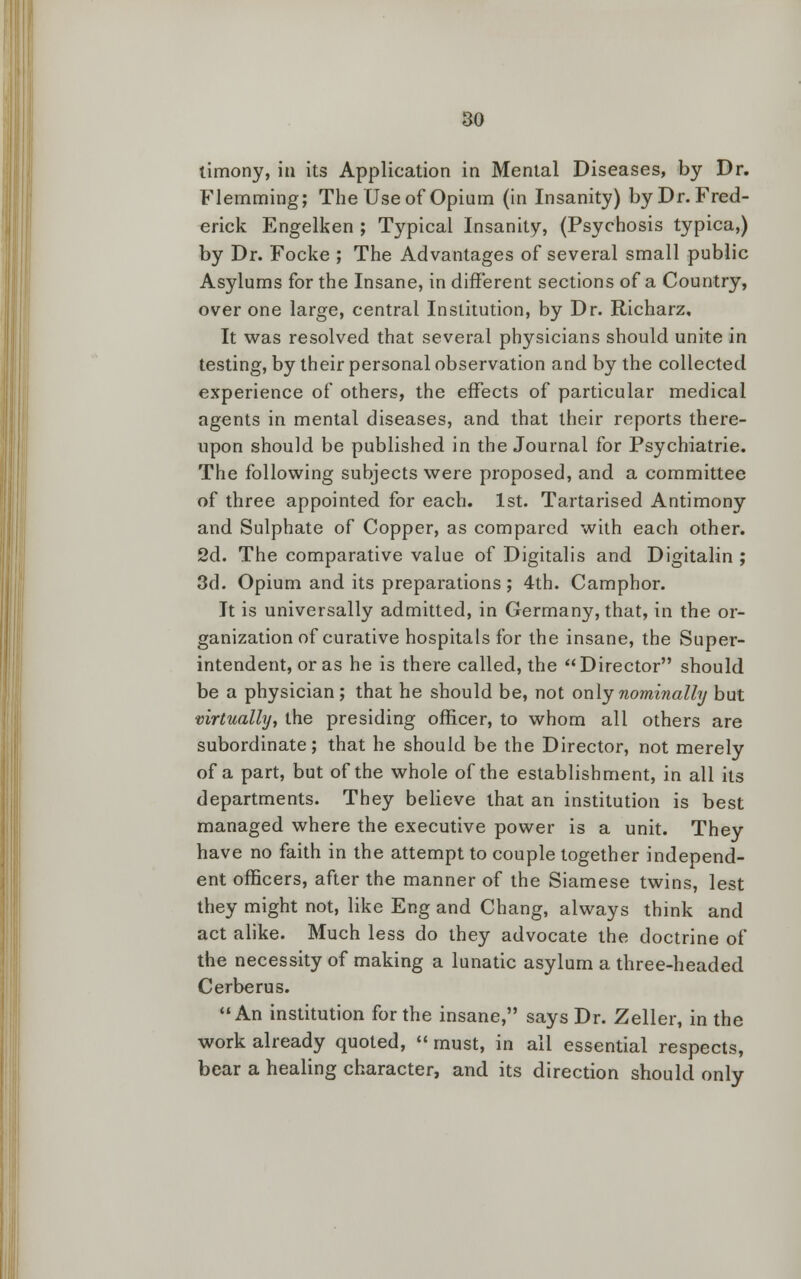 limony, in its Application in Mental Diseases, by Dr. Flemming; The Use of Opium (in Insanity) by Dr. Fred- erick Engelken ; Typical Insanity, (Psychosis typica,) by Dr. Focke ; The Advantages of several small public Asylums for the Insane, in different sections of a Country, over one large, central Institution, by Dr. Richarz, It was resolved that several physicians should unite in testing, by their personal observation and by the collected experience of others, the effects of particular medical agents in mental diseases, and that their reports there- upon should be published in the Journal for Psychiatric The following subjects were proposed, and a committee of three appointed for each. 1st. Tartarised Antimony and Sulphate of Copper, as compared with each other. 2d. The comparative value of Digitalis and Digitalin ; 3d. Opium and its preparations; 4th. Camphor. It is universally admitted, in Germany, that, in the or- ganization of curative hospitals for the insane, the Super- intendent, or as he is there called, the Director should be a physician; that he should be, not only nominally but virtually, the presiding officer, to whom all others are subordinate; that he should be the Director, not merely of a part, but of the whole of the establishment, in all its departments. They believe that an institution is best managed where the executive power is a unit. They have no faith in the attempt to couple together independ- ent officers, after the manner of the Siamese twins, lest they might not, like Eng and Chang, always think and act alike. Much less do they advocate the doctrine of the necessity of making a lunatic asylum a three-headed Cerberus. An institution for the insane, says Dr. Zeller, in the work already quoted,  must, in all essential respects, bear a healing character, and its direction should only