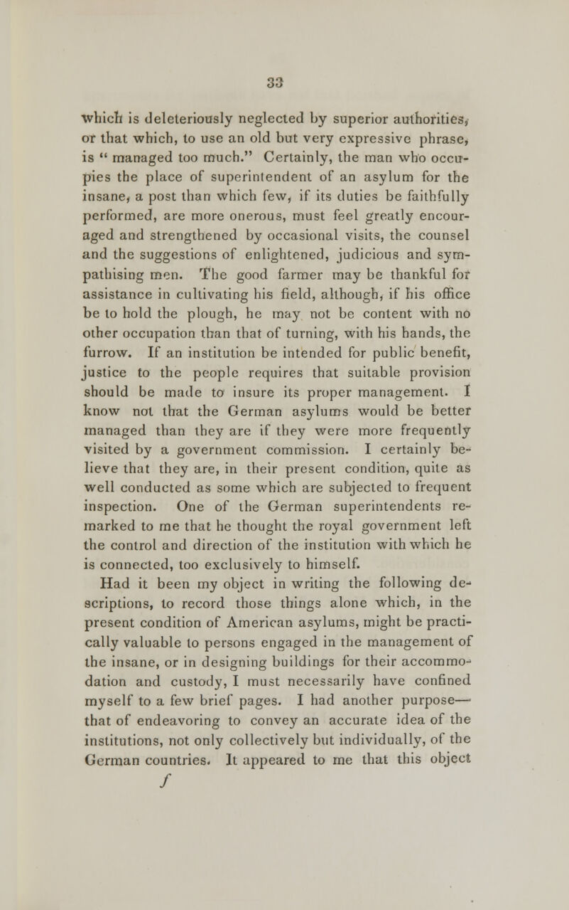 which is deleteriously neglected by superior authorities, or that which, to use an old but very expressive phrase, is managed too much. Certainly, the man who occu- pies the place of superintendent of an asylum for the insane, a post than which few, if its duties be faithfully performed, are more onerous, must feel greatly encour- aged and strengthened by occasional visits, the counsel and the suggestions of enlightened, judicious and sym- pathising men. The good farmer may be thankful for assistance in cultivating his field, although, if his office be to hold the plough, he may not be content with no other occupation than that of turning, with his hands, the furrow. If an institution be intended for public benefit, justice to the people requires that suitable provision should be made to insure its proper management. I know not that the German asylums would be better managed than they are if they were more frequently visited by a government commission. I certainly be- lieve that they are, in their present condition, quite as well conducted as some which are subjected to frequent inspection. One of the German superintendents re- marked to me that he thought the royal government left the control and direction of the institution with which he is connected, too exclusively to himself. Had it been my object in writing the following de- scriptions, to record those things alone which, in the present condition of American asylums, might be practi- cally valuable to persons engaged in the management of the insane, or in designing buildings for their accommo- dation and custody, I must necessarily have confined myself to a few brief pages. I had another purpose— that of endeavoring to convey an accurate idea of the institutions, not only collectively but individually, of the German countries. It appeared to me that this object /