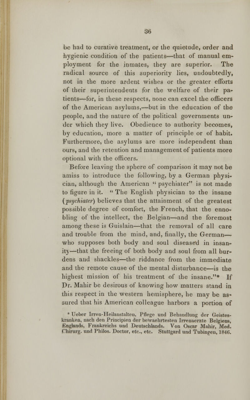 be had to curative treatment, or the quietude, order and hygienic condition of the patients—that of manual em- ployment for the inmates, they are superior. The radical source of this superiority lies, undoubtedly, not in the more ardent wishes or the greater efforts of their superintendents for the welfare of their pa* tients—for, in these respects, none can excel the officers of the American asylums,^—but in the education of the people, and the nature of the political governments un^ der which they live. Obedience to authority becomes, by education, more a matter of principle or of habit. Furthermore, the asylums are more independent than ours, and the retention and management of patients more optional with the officers. Before leaving the sphere of comparison it may not be amiss to introduce the following, by a German physi- cian, although the American psychiater is not made to figure in it. The English physician to the insane (psychiater) believes that the attainment of the greatest possible degree of comfort, the French, that the enno-* bling of the intellect, the Belgian—and the foremost among these is Guislain—that the removal of all care and trouble from the mind, and, finally, the German-— who supposes both body and soul diseased in insan- ity—that the freeing of both body and soul from all bur- dens and shackles—the riddance from the immediate and the remote cause of the mental disturbance—is the highest mission of his treatment of the insane.* If Dr. Mahir be desirous of knowing how matters stand in this respect in the western hemisphere, he may be as- sured that his American colleague harbors a portion of * Ueber Irren-Heilanstalten, Pflege und Behandlung der Geistes- kranken, nach den Principien der bewaehrtesten Irrenaerzte Belgiens, Englands, Frankreichs und Deutschlands. Von Oscar Mahir, Med. jTnirurg. und Philos. Doctor, etc., etc. Stuttgard und Tubingen, 1846.