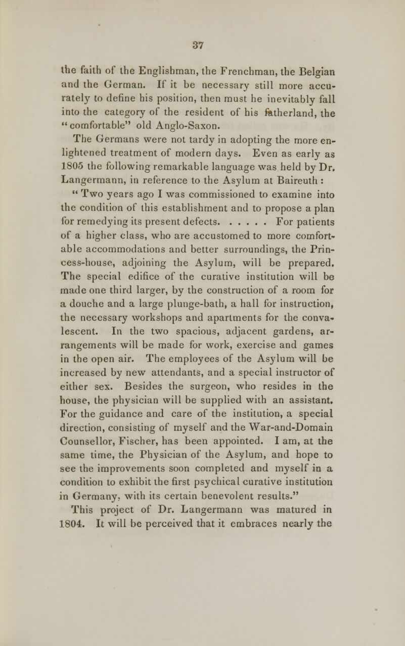 the faith of the Englishman, the Frenchman, the Belgian and the German. If it be necessary still more accu- rately to define his position, then must he inevitably fall into the category of the resident of his fatherland, the comfortable old Anglo-Saxon. The Germans were not tardy in adopting the more en- lightened treatment of modern days. Even as early as 1805 the following remarkable language was held by Dr. Langermann, in reference to the Asylum at Baireuth :  Two years ago I was commissioned to examine into the condition of this establishment and to propose a plan for remedying its present defects For patients of a higher class, who are accustomed to more comfort' able accommodations and better surroundings, the Prin- cess-house, adjoining the Asylum, will be prepared. The special edifice of the curative institution will be made one third larger, by the construction of a room for a douche and a large plunge-bath, a hall for instruction, the necessary workshops and apartments for the conva- lescent. In the two spacious, adjacent gardens, ar- rangements will be made for work, exercise and games in the open air. The employees of the Asylum will be increased by new attendants, and a special instructor of either sex. Besides the surgeon, who resides in the house, the physician will be supplied with an assistant. For the guidance and care of the institution, a special direction, consisting of myself and the War-and-Domain Counsellor, Fischer, has been appointed. I am, at the same time, the Physician of the Asylum, and hope to see the improvements soon completed and myself in a condition to exhibit the first psychical curative institution in Germany, with its certain benevolent results. This project of Dr. Langermann was matured in 1804. It will be perceived that it embraces nearly the