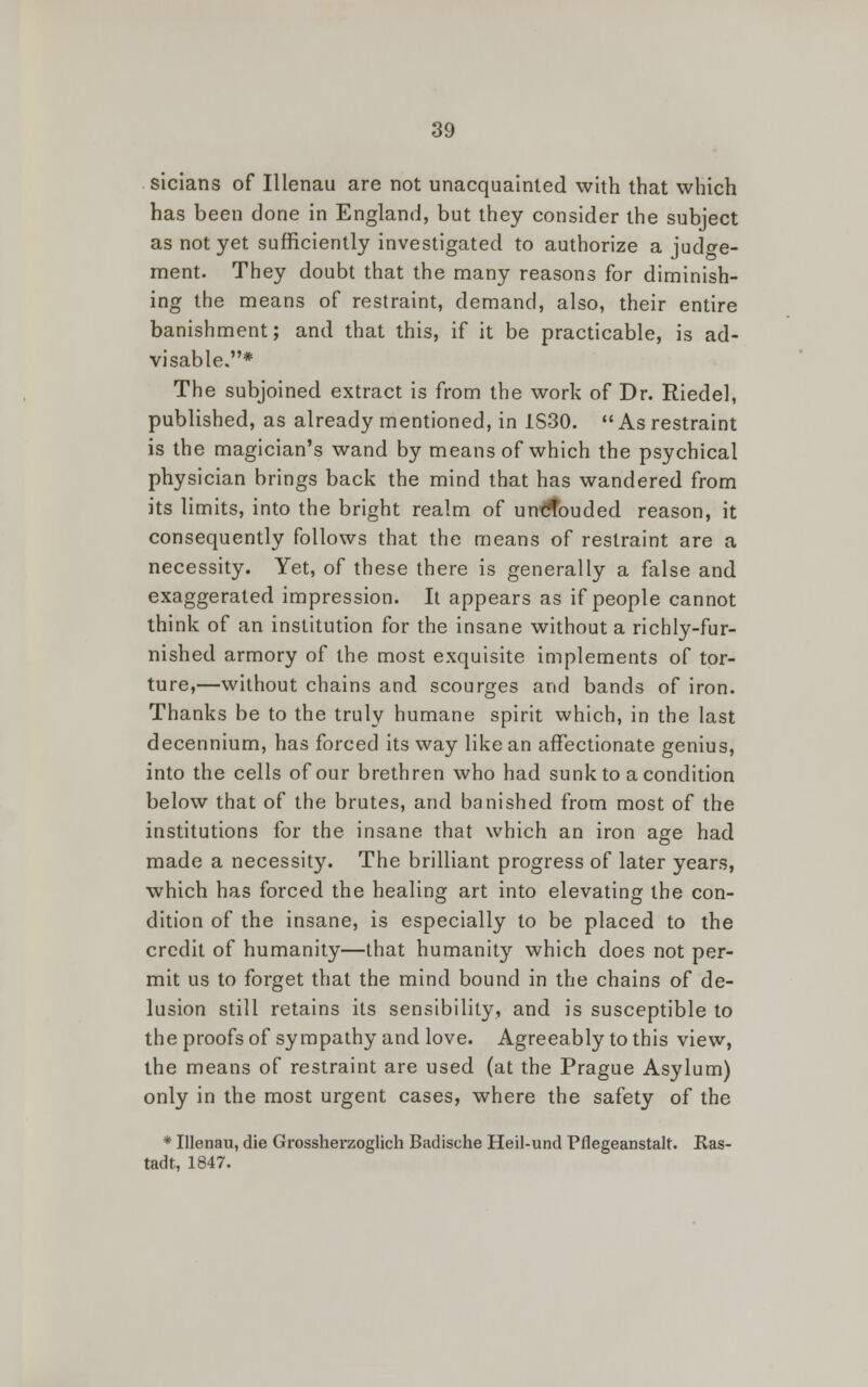sicians of Illenau are not unacquainted with that which has been done in England, but they consider the subject as not yet sufficiently investigated to authorize a judge- ment. They doubt that the many reasons for diminish- ing the means of restraint, demand, also, their entire banishment; and that this, if it be practicable, is ad- visable.* The subjoined extract is from the work of Dr. Riedel, published, as already mentioned, in 1S30. As restraint is the magician's wand by means of which the psychical physician brings back the mind that has wandered from its limits, into the bright realm of umtfouded reason, it consequently follows that the means of restraint are a necessity. Yet, of these there is generally a false and exaggerated impression. It appears as if people cannot think of an institution for the insane without a richly-fur- nished armory of the most exquisite implements of tor- ture,—without chains and scourges and bands of iron. Thanks be to the truly humane spirit which, in the last decennium, has forced its way like an affectionate genius, into the cells of our brethren who had sunk to a condition below that of the brutes, and banished from most of the institutions for the insane that which an iron age had made a necessity. The brilliant progress of later years, which has forced the healing art into elevating the con- dition of the insane, is especially to be placed to the credit of humanity—that humanity which does not per- mit us to forget that the mind bound in the chains of de- lusion still retains its sensibility, and is susceptible to the proofs of sympathy and love. Agreeably to this view, the means of restraint are used (at the Prague Asylum) only in the most urgent cases, where the safety of the * Illenau, die Grossherzoglich Badische Heil-und Pflegeanstalt. Kas- tadt, 1847.