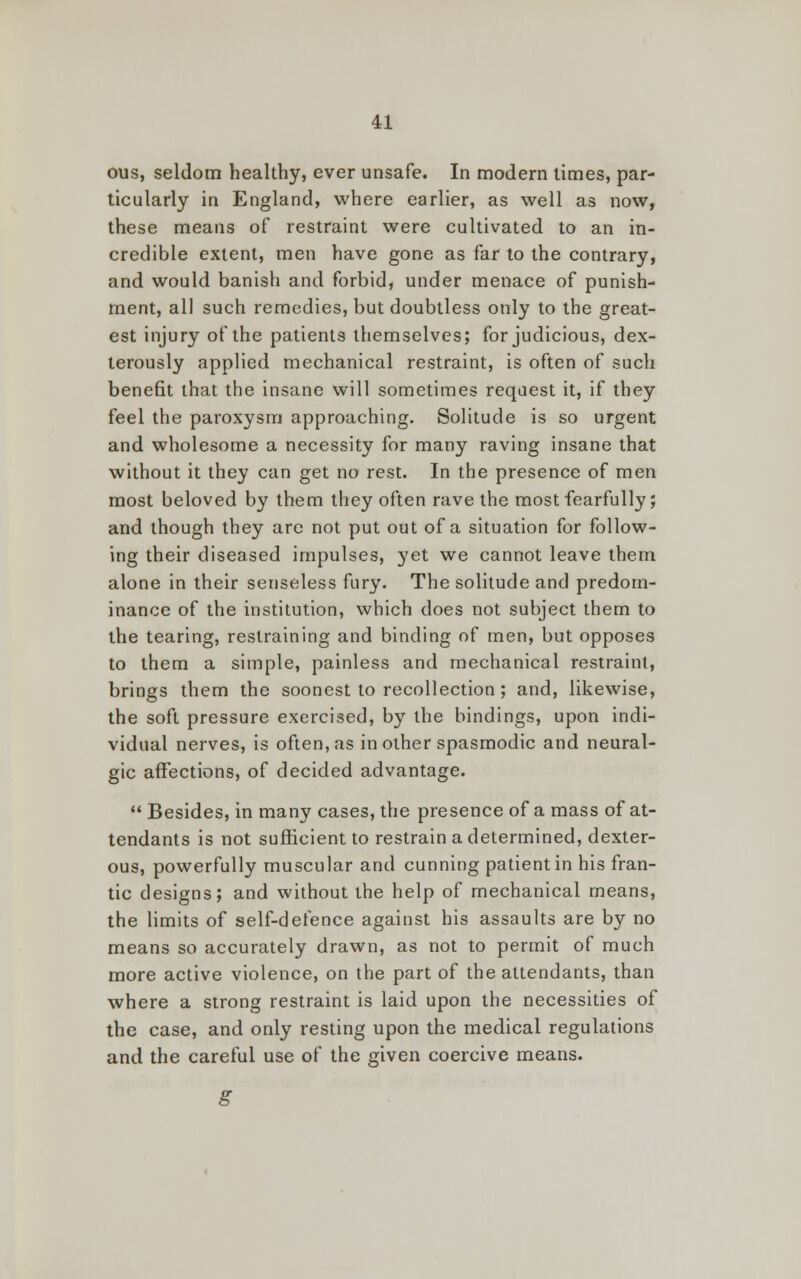 ous, seldom healthy, ever unsafe. In modern times, par- ticularly in England, where earlier, as well as now, these means of restraint were cultivated to an in- credible extent, men have gone as far to the contrary, and would banish and forbid, under menace of punish- ment, all such remedies, but doubtless only to the great- est injury of the patients themselves; for judicious, dex- terously applied mechanical restraint, is often of such benefit that the insane will sometimes request it, if they feel the paroxysm approaching. Solitude is so urgent and wholesome a necessity for many raving insane that without it they can get no rest. In the presence of men most beloved by them they often rave the most fearfully; and though they are not put out of a situation for follow- ing their diseased impulses, yet we cannot leave them alone in their senseless fury. The solitude and predom- inance of the institution, which does not subject them to the tearing, restraining and binding of men, but opposes to them a simple, painless and mechanical restraint, brings them the soonest to recollection; and, likewise, the soft pressure exercised, by the bindings, upon indi- vidual nerves, is often, as in other spasmodic and neural- gic affections, of decided advantage.  Besides, in many cases, the presence of a mass of at- tendants is not sufficient to restrain a determined, dexter- ous, powerfully muscular and cunning patient in his fran- tic designs; and without the help of mechanical means, the limits of self-defence against his assaults are by no means so accurately drawn, as not to permit of much more active violence, on the part of the attendants, than where a strong restraint is laid upon the necessities of the case, and only resting upon the medical regulations and the careful use of the given coercive means. g