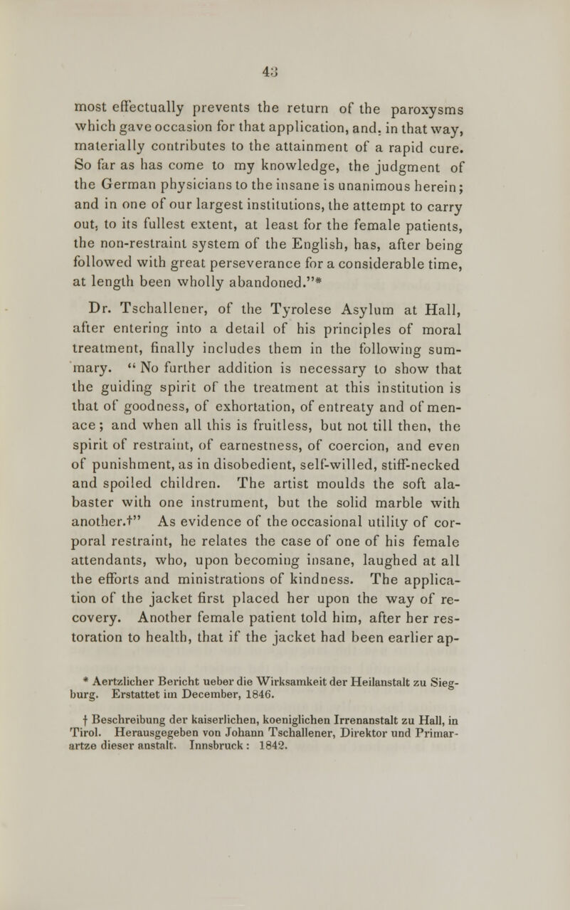 most effectually prevents the return of the paroxysms which gave occasion for that application, and. in that way, materially contributes to the attainment of a rapid cure. So far as has come to my knowledge, the judgment of the German physicians to the insane is unanimous herein; and in one of our largest institutions, the attempt to carry out. to its fullest extent, at least for the female patients, the non-restraint system of the English, has, after being followed with great perseverance for a considerable time, at length been wholly abandoned.* Dr. Tschallener, of the Tyrolese Asylum at Hall, after entering into a detail of his principles of moral treatment, finally includes them in the following sum- mary. No further addition is necessary to show that the guiding spirit of the treatment at this institution is that of goodness, of exhortation, of entreaty and of men- ace ; and when all this is fruitless, but not till then, the spirit of restraint, of earnestness, of coercion, and even of punishment, as in disobedient, self-willed, stiff-necked and spoiled children. The artist moulds the soft ala- baster with one instrument, but the solid marble with another.t As evidence of the occasional utility of cor- poral restraint, he relates the case of one of his female attendants, who, upon becoming insane, laughed at all the efforts and ministrations of kindness. The applica- tion of the jacket first placed her upon the way of re- covery. Another female patient told him, after her res- toration to health, that if the jacket had been earlier ap- * Aertzlicher Bericht ueber die Wirksamkeit der Heilanstalt zu Sieg- burg. Erstattet im December, 1846. f Beschreibung der kaiserlichen, koeniglichen Irrenanstalt zu Hall, in Tirol. Herausgegeben von Johann Tschallener, Direktor und Primar- artze dieser anstalt. Innsbruck: 1842.