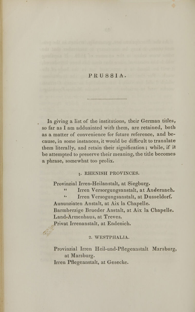 PRUSSIA. In giving a list of the institutions, their German titles, so far as I am adduainted with them, are retained, both as a matter of convenience for future reference, and be- cause, in some instances, it would be difficult to translate them literally, and retain their signification ; while, if it be attempted to preserve their meaning, the title becomes- a phrase, somewhat too prolix. 1. RHENISH PROVINCES. Provinzial Irren-Heilanstalt, at Siegburg. Irren Versorgungsanstalt, at Andernach. '• Irren Versogungsanstalt, at Dusseldorf. Aununziaten Anstalt, at Aix la Chapelle. Barmherzige Brueder Anstalt, at Aix la Chapelle. Land-Armenhaus, at Treves. Privat Irrenanstalt, at Endenich. 2. WESTPHALIA. Provinzial Irren Heil-und-Pflegeanstalt Marsburg, at Marsburg. Irren Pflegeanstalt, at Gesecke.