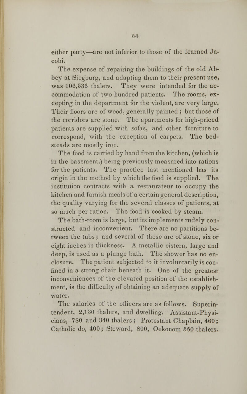 either party—are not inferior to those of the learned Ja- eobi. The expense of repairing the buildings of the old Ab- bey at Siegburg, and adapting them to their present use, was 106,536 thalers. They were intended for the ac- commodation of two hundred patients. The rooms, ex- cepting in the department for the violent, are very large. Their floors are of wood, generally painted ; but those of the corridors are stone. The apartments for high-priced patients are supplied with sofas, and other furniture to correspond, with the exception of carpets. The bed- steads are mostly iron. The food is carried by hand from the kitchen, (which is m the basement,) being previously measured into rations for the patients. The practice last mentioned has its origin in the method by which the food is supplied. The institution contracts with a restaurateur to occupy the kitchen and furnish meals of a certain general description, the quality varying for the several classes of patients, at so much per ration. The food is cooked by steam. The bath-room is large, but its implements rudely con- structed and inconvenient. There are no partitions be- tween the tubs ; and several of these are of stone, six or eight inches in thickness. A metallic cistern, large and deep, is used as a plunge bath. The shower has no en- closure. The patient subjected to it involuntarily is con- fined in a strong chair beneath it. One of the greatest inconveniences of the elevated position of the establish- ment, is the difficulty of obtaining an adequate supply of water. The salaries of the officers are as follows. Superin- tendent, 2,130 thalers, and dwelling. Assistant-Physi- cians, 780 and 340 thalers ; Protestant Chaplain, 460; Catholic do, 400; Steward, 800, Oekonom 550 thalers.