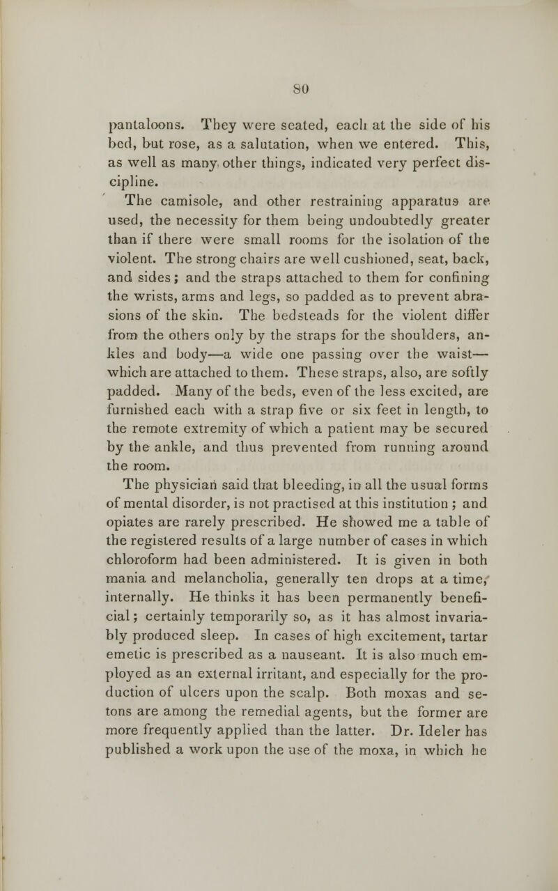 so pantaloons. They were seated, each at the side of his bed, but rose, as a salutation, when we entered. This, as well as many, other things, indicated very perfect dis- cipline. The camisole, and other restraining apparatus are used, the necessity for them being undoubtedly greater than if there were small rooms for the isolation of the violent. The strong chairs are well cushioned, seat, back, and sides; and the straps attached to them for confining the wrists, arms and legs, so padded as to prevent abra- sions of the skin. The bedsteads for the violent differ from the others only by the straps for the shoulders, an- kles and body—a wide one passing over the waist— which are attached to them. These straps, also, are softly padded. Many of the beds, even of the less excited, are furnished each with a strap five or six feet in length, to the remote extremity of which a patient may be secured by the ankle, and thus prevented from running around the room. The physician said that bleeding, in all the usual forms of mental disorder, is not practised at this institution ; and opiates are rarely prescribed. He showed me a table of the registered results of a large number of cases in which chloroform had been administered. It is given in both mania and melancholia, generally ten drops at a time, internally. He thinks it has been permanently benefi- cial ; certainly temporarily so, as it has almost invaria- bly produced sleep. In cases of high excitement, tartar emetic is prescribed as a nauseant. It is also much em- ployed as an external irritant, and especially for the pro- duction of ulcers upon the scalp. Both moxas and se- tons are among the remedial agents, but the former are more frequently applied than the latter. Dr. Ideler has published a work upon the use of the moxa, in which he