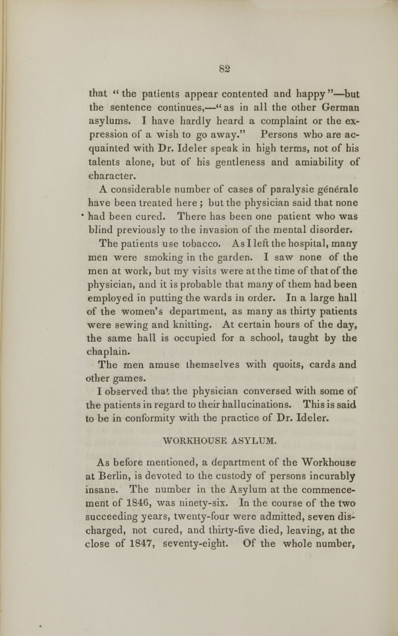 that  the patients appear contented and happy —but the sentence continues,—as in all the other German asylums. I have hardly heard a complaint or the ex- pression of a wish to go away. Persons who are ac- quainted with Dr. Ideler speak in high terms, not of his talents alone, but of his gentleness and amiability of character. A considerable number of cases of paralysie generate have been treated here ; but the physician said that none ' had been cured. There has been one patient who was blind previously to the invasion of the mental disorder. The patients use tobacco. As I left the hospital, many men were smoking in the garden. I saw none of the men at work, but my visits were at the time of that of the physician, and it is probable that many of them had been employed in putting the wards in order. In a large hall of the women's department, as many as thirty patients were sewing and knitting. At certain hours of the day, the same hall is occupied for a school, taught by the chaplain. The men amuse themselves with quoits, cards and other games. I observed that the physician conversed with some of the patients in regard to their hallucinations. This is said to be in conformity with the practice of Dr. Ideler. WORKHOUSE ASYLUM. As before mentioned, a department of the Workhouse at Berlin, is devoted to the custody of persons incurably insane. The number in the Asylum at the commence- ment of 1846, was ninety-six. In the course of the two succeeding years, twenty-four were admitted, seven dis- charged, not cured, and thirty-five died, leaving, at the close of 1847, seventy-eight. Of the whole number,