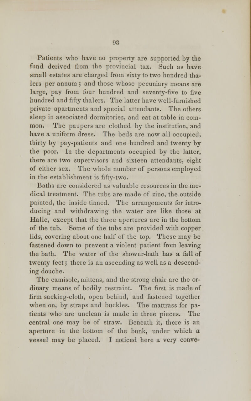 Patients who have no property are supported by the fund derived from the provincial tax. Such as have small estates are charged from sixty to two hundred tha- lers per annum ; and those whose pecuniary means are large, pay from four hundred and seventy-five to five hundred and fifty thalers. The latter have well-furnished private apartments and special attendants. The others sleep in associated dormitories, and eat at table in com- mon. The paupers are clothed by the institution, and have a uniform dress. The beds are now all occupied, thirty by pay-patients and one hundred and twenty by the poor. In the departments occupied by the latter, there are two supervisors and sixteen attendants, eight of either sex. The whole number of persons employed in the establishment is fifty-two. Baths are considered as valuable resources in the me- dical treatment. The tubs are made of zinc, the outside painted, the inside tinned. The arrangements for intro- ducing and withdrawing the water are like those at Halle, except that the three apertures are in the bottom of the tub. Some of the tubs are provided with copper lids, covering about one half of the top. These may be fastened down to prevent a violent patient from leaving the bath. The water of the shower-bath has a fall of twenty feet; there is an ascending as well as a descend- ing douche. The camisole, mittens, and the strong chair are the or- dinary means of bodily restraint. The first is made of firm sacking-cloth, open behind, and fastened together when on, by straps and buckles. The mattrass for pa- tients who are unclean is made in three pieces. The central one may be of straw. Beneath it, there is an aperture in the bottom of the bunk, under which a vessel may be placed. I noticed here a very conve-