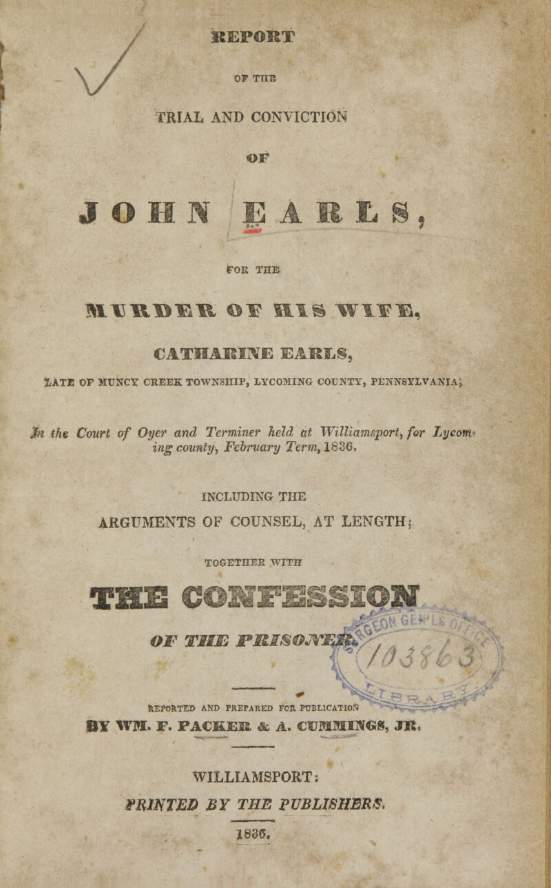 REPORT OF THE TRIAL AND CONVICTION OF JOHN EARLS, rOR THE CATHARINE EARES, XATE Or MUNCY CREEK TOWNSniP, LYCOMING COUNTY, PENNSYLVANIA^ $n the Court of Oyer and Terminer held at WilUamsport, for Lycom- ing county, February Term, 1836. INCLUDING THE ARGUMENTS OF COUNSEL, AT LENGTH5 TOGETHER WITH THE CONFESSION OF TIME PRISOM REPORTED AND PREPARED FOR PUBLICATION BY WM. F. PACKER & A. CUMMINGS, JR. WILLIAMSPORT: PRINTED BY THE PUBLISHERS, 1830.