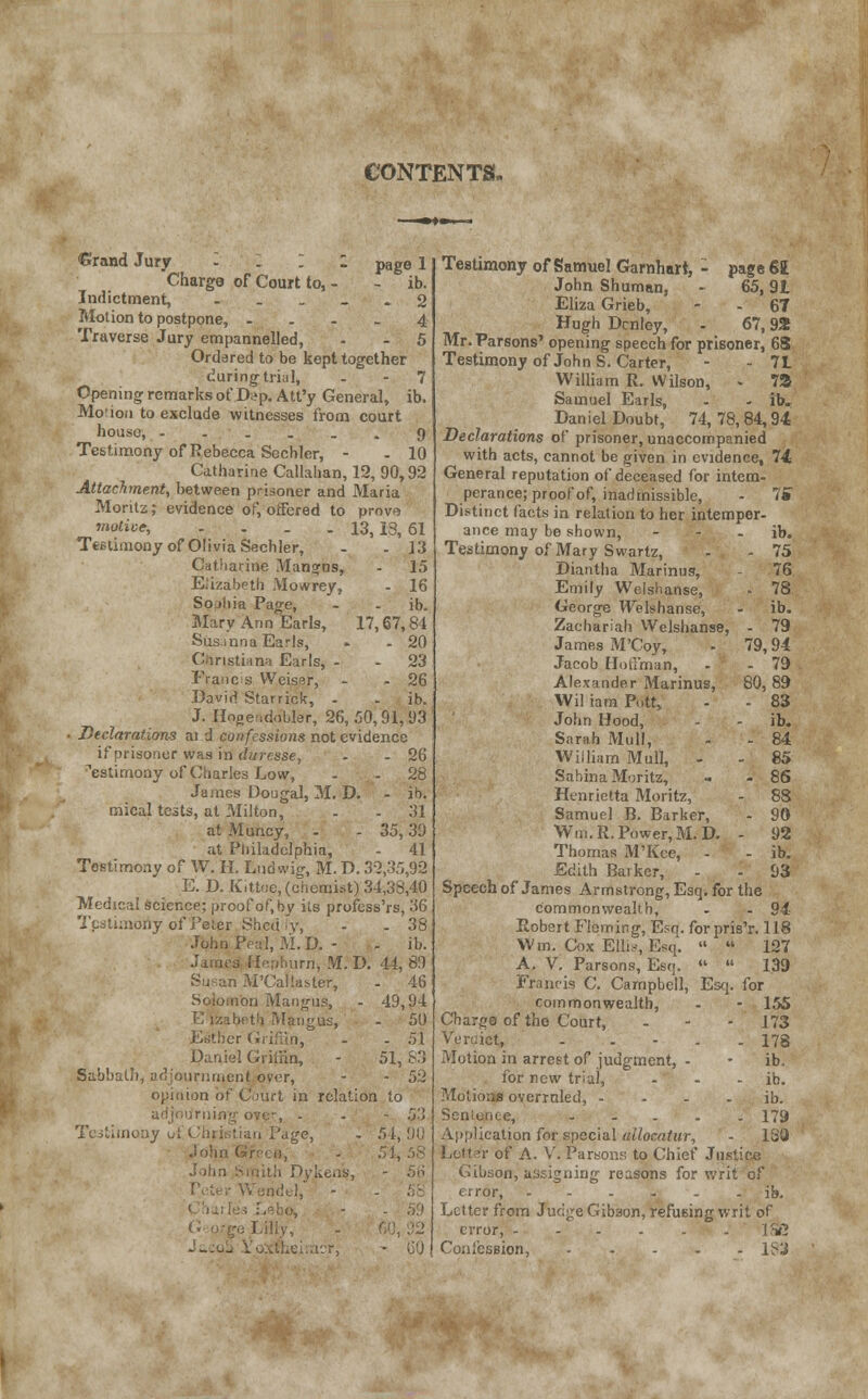 CONTENTS. €rand Jury - . I : page 1 Charge of Court to, - - ib. Indictment, 2 Motion to postpone, .... 4 Traverse Jury empannelled, - - 5 Ordered to be kept together during trial, 7 Opening remarks of D?p. Att'y General, ib. Morion to exclude witnesses from court house, ...... 9 Testimony of Rebecca Sechler, - - 10 Catharine Callahan, 12, 90,92 Attachment, between prisoner and Maria Morilz; evidence of, offered to prove motive, . . . .13, is, 61 Testimony of Olivia Sechler, - - 13 Catharine Manors, - 15 Elizabeth Mowrey, - 16 Sojltia Page, - - ib. Mary Ann Earls, 17,67,84 Sus inn a Earls, » - 20 Christiana Earls, - - 23 Francs VVeiser, - - 26 David Starrick, - - ib. J. Hngeidobler, 26,50,91,03 ■ Declarations ai d confessions not evidence if prisoner was in duresse, - - 26 testimony of Charles Low, - - 28 James Dougal, M. D. - ib. mical tests, at Milton, - - 31 at Muncy, - - 35,39 at Philadelphia, - 41 Testimony of W. H. Lud wig, M. D. 32,35,92 E. D. Kittoe, (chemist) 34,38,40 Medical science; proof of, by its profess'rs, 36 Testimony of Peter Shed v, - .38 John Peal.M.D, - - ib. James Hepburn, M. D. 44,89 1 M'CafiasteT, - 46 Soioiiion Mangus, - 49,94 E izabeth Mangus, - 50 ier Griffin^ - - 51 Daniel Giiliin, - 51, 83 Sabbath, adjournment over, - - 52 opinion of Court in relation to adjourning ove-, - - - 53 Testimony ol -'Jge> - 54,90 Joh - 54, 58 John Smith Dykens, - 56 Wendel, - - 58 - X) G o-ge Lilly, r, - GO Testimony of Samuel Gamhart, - page 61 John Shuman, - 65,91 Eliza Grieb, - - 67 Hugh Dcnley, - 67,92 Mr. Parsons' opening speech for prisoner, 68 Testimony of JohnS. Carter, - - 71 William R. Wilson, - 7S Samuel Earls, - - ib. Daniel Doubt, 74,78,84,94 Declarations of prisoner, unaccompanied with acts, cannot be given in evidence, 74 General reputation of deceased for intem- perance; proof of, inadmissible, - IS Distinct facts in relation to her intemper- ance may be shown, - - - ib. Testimony of Mary Swartz, - - 75 Diantha Marintis, - 76 Emily Welshanse, - 78 George Welshanse, - ib. Zachariah Welshanse, - 79 James M'Coy, - 79,94 Jacob Hoffman, - - 79 Alexander Marinus, 80,89 Wil iam Putt, - - 83 John Hood, - - ib. Sarah Mull, - - 84 William Mull, - - 85 SahinaMoritz, - - 86 Henrietta Moritz, - 88 Samuel B. Barker, - 90 Win. R. Power, M. D. - 92 Thomas M'Kce, - - ib. Edith Barker, - - 93 Speech of James Armstrong, Esq. for the commonwealth, - - 94 Robert Fleming, Esq. for pris'r. 118 Wm. Cox Ellis, Esq.   127 A. V. Parsons, Esq.   139 Francis C. Campbell, Esq. for commonwealth, - - 155 Charge of the Court, - 173 Ver-.ict, . . - . - 178 Motion in arrest of judgment, - - ib. for new trial, - - ib. Motions overruled, ib. Scniunce, ..... 179 Application for special allocatur, - 130 Letter of A. V. Parsons to Chief Justice Gibson, assigning reasons for writ of error, ...... ib. Letter from Judge Gibson, refusing writ of error, 1SS Confession, l'i-'J