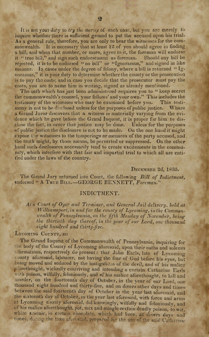 £h It is not your duty to try the merits of each case, but you arc merely to inquire whether there is sufficient ground to put the accused upon his trial. Aa a general rule, therefore, you are only to hear the witnesses for the com- monwealth. It is necessary that at least 12 of you should agree in finding a bill, and when that number, or more, agree to it, the foreman will endorse it  true bill, and sign such endorsement as foreman. Should any bill be rejected, it is to be endorsed no bill or Ignoramus, and signed in like manner. In cases under the degree of felony, where a bill is returned  Ig- noramus, it is your duty to determine whether the county or the prosecution is to pay the costs; and in case you decide that the prosecutor must pay the costs, you are to name him in writing, signed as already mentioned. The oath which has just been administered requires you to  keep secret the commonwealth's counsel, your fellows' and your own. This includes the testimony of the witnesses who may be examined before you. This testi- mony is not to be disclosed unless for the purposes of public justice. Where a Grand Juror discovers that a witness is materially varying from the evi- dence which he gave before the Grand Inquest, it is proper for him to dis- close the fact, in order that justice may be done. Unless for the purposes of public justice the disclosure is not to be made. On the one hand it might expose t :e witnesses to the tumperings or menaces of the party accused, and the truth might, by those means, be perverted or suppressed. On the other hand such- disclosures necessarily tend to create excitements in the commu- nity, which interfere with that fair and impartial trial to which all are enti- tled under the laws of the country. December 2d, 1835. The Grand Jury returned into Couit, the following Bill of Indictment, . endorsed  A True Bill—GEORGE BENNETT, Foreman:' INDICTMENT. At a Court of Oyer and Terminer., and General Jail delivery, held at Williamsport, in and for the county of Lycoming, in the Common- wealth of Pennsylvania, on the ffth Monday of November, being the thirtieth day thereof, in the year of our Lord, one thousand eight hundred and thirty-five. Lycoming County, 9s: The Grand Inquest of the Commonwealth of Pennsylvania, inquiring for body of the County of Lycoming aforesaid, upon their oaths and sofemn .-formations* respectively do present: that John Earls, late of Lycoming county aforesaid, labourer, not having the fear of God before his eyes, but being moved and seduced by the instigations of the devil, and of his malice ,1 forethought, wickedly contriving and intending a certain Catharine Earls vi'h poison, wilfully, feloniously, and of his malice aforethought, to kill arid murder, on the fourteenth day of October, in the vear of our Lord, one thousand eight hundred and thirty-five, and on divers other days and times between the said fourteenth day of October in the year last aforesaid, and the sixteenth day of October, in the year last aforesaid, with force and arms at Lycoming county aforesaid, did knowingly, wilfully and feloniously, and of his malice aforethought, put, mix and mingle certain deadly poison, to wit, white arsenic, in certain chocolate, which had been, at divers days and times, daring the time aforesaid, prepared for the use of the said Catharine