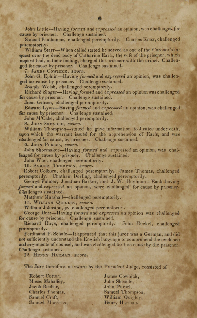 John Little—Having formed and expressed an opinion, was challenged for cause by prisoner. Challenge sustained. Samuel Paulhamus, challenged peremptorily. Charles Knox, challenged peiemptorily. William Starr—When called stated he served as one of the Coroner's in- quest over the dead body of Catharine Earls, the wife of the prisoner, which inquest had, in their finding, charged the prisoner with the crime. Challen- ged for cause by prisoner. Challenge sustained. 7. James Cowhick, sworn. John G. Ephlin—Having formed and expressed an opinion, was challen- ged for cause by prisoner. Challenge sustained. Joseph Welsh, challenged peremptorily. Richard Singer—Having formed and expressed an opinion was challenged for cause by prisoner. Challenge sustained. John Gibson, challenged peremptorily. Edward Lyon—Having formed and expressed an opinion, was challenged for cause by prisoner. Challenge sustained. John M'Cabe, challenged peremptorily. 8. John Sheadle, sworn. William Thompson—stated he gave information to Justice under oath, upon which the warrant issued for the apprehension of Earls, and was challenged for cause, by prisoner. Challenge sustained. 9. John Pursel, sworn. John Shoemaker—Having formed and expressed an opinion, was chal- lenged for cause by prisoner. Challenge sustained. John Wier, challenged peremptorily. 10. Samuel Thompson, sworn. Robert Colburo, challenged peremptorily. James Thomas, challenged peremptorily. Chatham Devling, challenged peremptorily. George Fulmer, Jonathan Barker, and J. W. Heylmun—Each having formed and expressed an opinion, were challanged for cause by prisoner. (Challenges sustained. Matthew Marshall—challenged peremptorily. 11. William Quigley, sworn. William Johnston, jr. challenged peremptorily. George Derr—Having formed and expressed an opinion was challenged for cause by prisoner. Challenge sustained. Richard Hays, challenged peremptorily. John Huckel, challenged peremptorily. Ferdinand F. Schafe—It appeared that this juror was a German, and did not sufficiently understand the English language to comprehend the evidence and arguments of counsel, and was challenged for this cause by the prisoner. Challenge sustained. 12. Henry Harman, sworn. The Jury therefore, as sworn by the President Judge, consisted of Robert Cutter, James Cowhick, Moses Mahafiey, John Sheadle, Jacob Beeber, John Purse], Charles Thomas, Samuel Thompson, Samuel Craft, William Quigley, Samuel Rforri Henry Harmau.