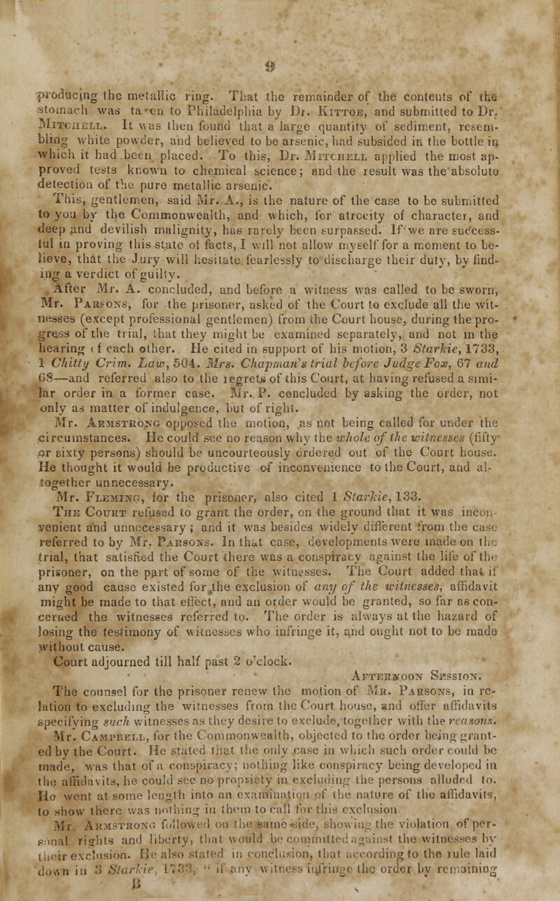 producing the metallic ring. That the remainder of the contents of the stomach was ta-en to Philadelphia hy Dr. Kittoe, and submitted to Dr, Mitchell. It v.us then found that a large quantity of sediment, resem- bling white powder, and believed to be arsenic, had subsided in the bottle in which it had been placed. To this, Br. Mitchell applied the most ap- proved tests known to chemical science; and the result was the absolute detection of the pure metallic arsenic. This, gentlemen, said Mr. A., is the nature of the case to be submitted to you by the Commonwealth, and which, for atrocity of character, and deep and devilish malignity, has rarely been surpassed, If we are success- ful in proving this state ot (acts, I will not allow myself for a moment to be- lieve, that the J.ury will hesitate fearlessly to discharge their duty, by find- ing a verdict of guihy. After Mr. A. concluded, and before a witness was called to be sworn, Mr. P arsons, for the prisoner, asked of the Court to exclude all the wit- nesses (except professional gentlemen) from the Court house, during the pro- gress of* the trial, that they might be examined separately, and not in the hearing (f each other. He cited in support of his motion, 3 Starkie, 1733, 1 Chitty Crim. Law, 504. Mrs. Chapman's trial before Judge Fox, 61 and (55—and referred also to the iegrets of this Court, at having refused a simi- lar order in a former case. Mr. P. concluded by asking the order, not only as matter of indulgence, but of right. Mr. Armstrong opposed the motion, as not being called for under the circumstances. He could see no reason why the whole of the witnesses (fifty or sixty persons) should be uncourteously ordered out of the Court house. He thought it would be productive of inconvenience to the Court, and al- together unnecessary. Mr. Fleming, for the prisoner, also cited 1 Starkie, 133. The Court refused to grant the order, on the ground that it was incon venient and unnecessary ; and it was besides widely different from the case referred to by Mr. Parsons. In that case, developments were made on the trial, that satisfied the Court there was a conspiracy against the life of the prisoner, on the part of some of the witnesses. The Court added that if any good cause existed for ,the exclusion of any of the witnesses, affidavit might be made to that effect, and an order would be granted, so far as con- cerned the witnesses referred to. The order is always at the hazard of losing the testimony of witnesses who infringe it, and ought not to be made without cause. Court adjourned till half past 2 o'clock. Afterstoon Session. The counsel for the prisoner renew the motion of Mr. Parsons, in re- lation to excluding the witnesses from the Court house, and offer affidavits specifying such witnesses as they desire to exclude, together with the reasons. Mr. Campbell, for the Commonwealth, objected to the order being grant- ed by the Court. He stated that the oniy case in which such order could he made, was that of a conspiracy; nothing like conspiracy being developed in the affidavits, he could see no propriety in excluding the persons alluded tn. Ho went at some length into an exari?fnatioji pf the nature of the affidavits, to sbow there was nothing in them to call for this exclusion. Mr. Armstrong followed on the same-aide, showing tbe violation of per- sonal rights and liberty, that wdsld be committed against the .witnesses by their exe'usion. He also stated in conclusion, that according to the lule laid dosvn in 3 Starkie L73S  it' anv witness in/ringe the order bv remaining
