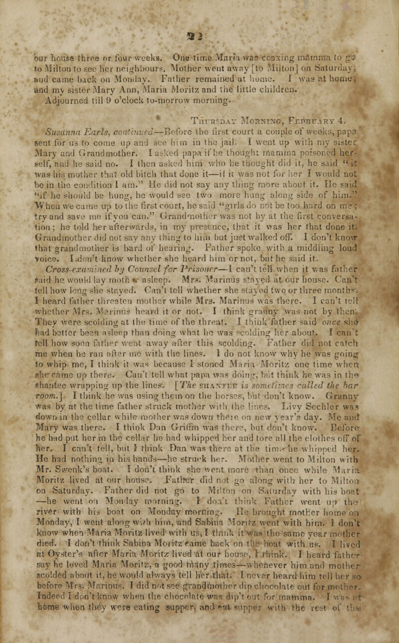 92 hnr lir.use three or four weeks. One time Maria vtaS tfoaxing mflcirrta to to Milton to sec her neighbours. Mother went away [to Milton j on Saturday: and came hack on Monday. Father remained at home. I was at home', and my sister Mary Ann, Maria Moritz and the little children. Adjourned till 9 o'clock to-morrow morning. Tnr;r DAV Mohking, FrimtfARY 4. Susanna Earls, continued—Before the lirst court a couple of weeks, papa sent for us to come up and see him in the jail. I went up with my sister Mary and Grandmother. I asked papa if he thought mamma poisoned her- self, and he said no. 1 then asked him who he thought did it, he said  it was his mother that old bitch that done it—if it was not for her I would not be in the condition I am. He did not say any thing more about it. He s if he should be hung, he would see two more hung along side of him.'* When we came up to the first court, he said girls do not be too hard on me ; try and save me if you can. Grandmother was not by at the first conversa- tion; he told her afterwards, in my presence, that it was her that done it. Grandmother did not say any thing to him but just walked off. I don't know that grandmother is hard of hearing. Father spoke with a middling loud ■voice. I don't know whether she heard him or not, but he said it; Cross-examined by Counsel for Prisoner—I can't left when it was father said he would lay moth tf asleep. Mrs. Marinus stayed at our house. Can: tell how long she stayed. Can't tell whether she stayed two or three months'. I heard father threaten mother while Mrs. Marinus was there. I can't tell whether Mrs. Marinus heavd it or not. I think granny was not by then They were scolding at the time of the threat. I think father said once she bad better been asleep than doing what he was scolding her about. I can't tell how soon father wen-t away after this scolding. Father did not catch me when he ran after me with the lines. 1 do not know why he was going to whip me, I think it was because I stoned Maria Moritz one time when she came up there. Can't tell what papa was doing, bnt think he was in the* shantee wrapping up the lines, [The shakit&E is sometimes called the bar room.] I think he was using them on the horses, bat don't know. Grann}' Was by at the time father struck mother with the lir.es. Livy Sechler wa? down in the cellar while mother was down there on new year's day. Me and Mary was there. I think Dan Griffin was there, but don't know. Before he had put her m the cellar he had whipped her and tore all the clothes off of her. I can't tell, but J think Dan was there at the tim;-» he whipped her. He had nothing in his hands—he struck her. Mother went to Milton witfcS Mr. Svvenk's boat. I don't think she went more than once while MariatS Moritz lived at our house. Fatlrcr did not go along with her to Milton on Saturday. Father did not go to Milfbn on Saturday with his boat —he went on Monday morning. I doa't think Father went up th>> river with his boat on Monday morning. He brought mother home on Monday, I went, along w'uh him, and Sabinn Moritz went with him. I don't know when Maria Moritz lived1 with us* I think it was the same Tear mother died. I don't think Sabiha Moritz eame back on the boat with hs. I lived at Oyster's after Maria Moritz lived at our house, T think. I heard father say he loved Maria Moritz, a good mriny times—whenever him and mother seoided about it, he would always tell her that. I never heard him tell her so before Mrs. Marinus. I did not .see grandmother dip chocolate out for mol Indeed Idon't know when the chocolate was dip't out for mamma. I wn home when they were eating supper^ &rjds6«ftisupped with the rest of