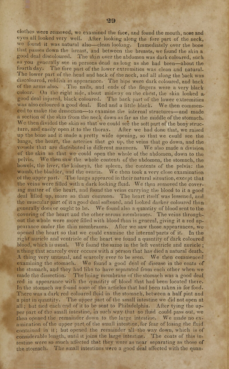 clothes were removed, wc examined the face, and found the mouth, nose and eyes all looked very well. After looking along tho fore part of the neck, wc found it was natural also—clean looking. Immediately over the bone that passes down the breast, and between the breasts, we found the skin a good deal discoloured. The skin over the abdomen was dark coloured, such as you generally see in persons dead as long as she had been—about the fourth day. The fore part of the lower extremities was clean and natural. The lower part of the head and back of the neck, and all along the back was discoloured, reddish in appearance. The hips were dark coloured, and back of the arms also. The nails, and ends of the fingers were a very black colour. On the right side, about midway on the chest, the skin looked a good deal injured, black coloured. The back part of the lower extremities was also coloured a good deal. Red and a little black. We then commen- ced to make the dissection—to examine the internal structures—and made a section of the skin from the neck down as far as the middle of the stomach. We then divided the skin so that we could see the sott part of the bony struc- ture, and easily open it to the thorax. After we had done that, we raised up the bone and it made a pretty wide opening, so that we could see the lungs, the heart, the arteries that go up, the veins that go down, and the vessels that are distributed in different manners. We also made a division of the skin so that we could open the whole of the abdomen, down to the pelvis. We then saw the whole contents of the abdomen, the stomach, the bowels, the Ijver, the kidneys, the spleen, the contents of the pelvis: the womb, the bladder, and the ovaiia. We then took a very close examination oi the upper part. The lungs appeared in their natural situation, except that the veins were filled with a dark looking fluid. We then removed the cover- ing matter of the heart, and found the veins carrying the blood to it a good deal tilled up, more so than common. The heart itself was lessened, and the muscular part of it agood deal softened, and looked darker coloured than generally does or ought to be. We found also a quantity of blood sent to the covering of the heart and the other serous membranes. The veins through- out the whole were more filled with blood than is general, giving it a red ap- pearance under the thin membranes. After we saw those appearances, we opened the heart so that we could examine the internal parts of it. In the right auricle and ventricle of the heart we found a quantity of dark coloured blood, which is usual. We found the same in the left ventricle and auricle ; a thing that scarcely ever occurs with a person that has died a natural death. A thing very unusual, and scarcely ever to be seen. We then commenced examining the stomach. We found a good deal of disease in the coats of the stomach, and they had like to have separated from each other when we made the dissection. The lining membrane of the stomach was a good deal red in appearance with the quantity of blood that had been located there. In the stomach we found none of tho articles that had been taken in for food. There was a dark red coloured fluid in the stomach, between a half pint and a pint in quantity. The upper part of the small intestine we did not open at all; bat tied each end of it to be sent to Philadelphia. After tying the up- per part of the small intestine, in such way that no fluid could pass out, we then opened the remainder down to the large intestine. We made no ex- amination of the upper part of the small intestine, for fear of losing the fluid contained in it; but opened the remainder all the way down, which is of considerable length, until it joins the large intestine. The coats of this in- testine were so much affected that they were as near separating as those of the stomach. The small intestines were a good deal affected with the quan-