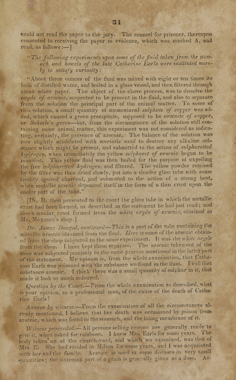 i consented to receiving the paper in evidence, which was marked A, and read, as follows :—] The fallowing experiments upon some of ihe fv'td taken from the stom- ach and bowels of the late Catharine Earls were instituted mere- ly to satisfy curiosity: About three ounces of the fluid was mixed with eight or ten times its bulk of distilled water, and boiled in a glass vessel, and then filtered through clean white paper. The object of the above process, was to dissolve the oxydc of arsenic, suspected to be present in the fluid, and also to sepaiate from the solution the principal part of the animal matter. To some of this solution, a small quantity of ammoniacal sulphate of copper was ad- ded, which caused a green precipitate, supposed to be arsenitc of copper* or Scheele's green—but, from the circumstance of the solution still con- taining some animal matter, this experiment was not considered as indica- ting, certainly, the presence of arsenic. The balance of the solution was row slightly acidulated with muriatic acid to destroy any alkaline sub- stance which might be present, and submitted to the action of sulphuretted hydrogen, when immediately the yellow svlphuret of arsenic began to be manifest. This yellow fluid was then boiled for the purpose of expelling the free sulphuretted hydrogen., and filtered. The yellow powder retained by the filter was then dried slowly, put into a slender glass; tube with soww freshly ignited charcoal, and submitted to the action of a strong heat, when metallic arsenic deposited itself in the form of a thin crust upon the cooler part of the tube. [Dr. D. then presented to the court the glass tube in which the metallic crust had been formed, as described in the statement he had just read; awd also a similar crust formed from the white oxyde of arsenic, obtained iu Mr. Mopisox's shop.] Dr. James Dovgai, continued—This is a part of the tube containing tu-e metallic arsenic obtained from the fluid. Here is some of the arsenic obtain- ed from the shop subjected to the same experiment. It was the white oxy<l.c from the shop. ' I have kept them separate. The arsenic taken out of the shoo was subjected precisely to the same process mentioned in the latter pan* of the statement. Mv opinion is, from the whole examination, that Catha- rine Earls was poisoned with the substance we found in the fluid. I call that substance arsenic. I think there was a small quantity of sulphur in it, that made it look so much coloured. Question by the Court.—From the whole examination as described, what is your opinion, as a professional man, of the cause of the death of Catha- rine Earls? Answer by witness.—From the examination of all the circumstances al- ready mentioned, I believe that, her death was occasioned by poison from arsenic, which was found in the stomach, and the lining membrane of it. Witness proceeded.-— All persons selling arsenic are generally ready to give it, when asked for ratsbane. I knew Mrs,. Earls for some years. The body taken*up at the church-vard, and which we examined, was that of Mrs. E. She had resided in Milton for some years, and 1 was acquainted With her and the family. Arsenic is used in some diseases in very sma!I3 tities; the sixteenth part of a grain is generally given as a dose. At-