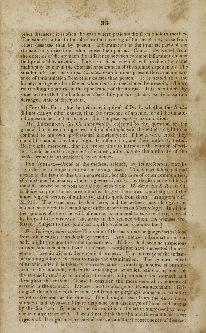 other diseases ; it is often the case where patients die from cholera morbus*, The same result as to the blood in the covering of the heart may arise from other deseases than by poison. Inflammation in the internal parts of the stomach may arise from other causes than poison. Cannot always tell from the exterior of the stomach the difference between common inflammation, and that produced by arsenic. There are diseases which will produce the same mahogany colour in the external appearances of the stomach spoken of. The smaller intestines may hi postmortem examinations present the same appear- ance of inflammation from other causes than poison. It is stated that the kidneys are generally affected when death is occasioned by arsenic. There was nothing unnatural in the appearance of the uterus. It is mentioned by some writers that the bladder is affected by poison—it may easily arise in a deranged state of-the. system. [Here Mr. Ellis, for the prisoner, inquired of Dr. L. whether the Books did not assign other causes, than the presence of arsenic, for all the unnatu- ral appearances he had discovered in the j)ost mortem examination. Mr. Armstrong, for Commonwealth, objected to the question, on th? ground that it was too general and. indefinite; he said the witness ought to be confined to his own professional knowledge; or if books were cited, they should be named that they might be referred to, and their authority tested- He thought, moreover, that the proper time to introduce the opinion of wri- ters would be in the argument of counsel, after having the authority of the books properly authenticated by evidence. Per Curiam.—Proof of the medical science, by its professors, may be regarded as analogous to proof of foreign laws. This Court takes judicial notice of the laws of this Commonwealth, but the laws of other communities, (for instance Louisiana, which is governed, in part by the Roman civil law,) must be proved by persons acquainted with them. 15 Sergeant <§• Raich 84. In doing so, practitioners arc admitted to give their own knowledge and the knowledge of writers of authority, and to quote from them. Haggard's C. R. 216. The same may be done here, and the witness may also give his opinion of the relative standing ot different writers on Toxicology. In giving the opinions of others he will, of course, be confined to such as are esteemed by himself to be writers of authority in the science which the witness pro- fesses. Subject to this qualification, the evidence is admissible.] Dr. Ludwig, continued—The veins of the body may be gorged with bloocl from other causes than death by arsenic. Any intense inflammation of the boily might produce the same appearance. If there had been no suspicious circumstances connected with this case, I would not have suspected the pre- sence of arsenic without the chemical process. The intensity of the inflam- mation might have led us on to make the examination. The general effect of arsenic, after it is taken is to create nausea, vomiting, a sense of burniri heat in the stomach, and in the esophagus or gullet, pains or spasm3 of the stomach, retching or an effort to vomit, and pain about the stomach and throughout the system, These I consider the more general symptoms of arsenic in the stomach. Intense thirst is also generally an attendant. Gri- ping of the intestines, diarrhoea, and frequent purging?, sometimes attend it —not so frequent as the others. Blood might issue from the ears, nose, stomach and eyes—and there may also be a discharge of blood and mucus by the diarrhoea. Spasms of the extremities in the latter stages—they may occur in any stage of it. I would not think that the mouth would look burnt in general. It might in a protracted cafe, as a natural consequence of disease.