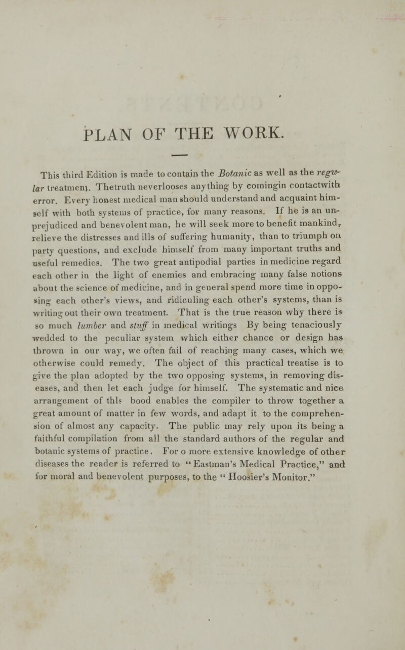 PLAN OF THE WORK. This third Edition is made to contain the Botanic as well as the regu- lar treatment. Thetruth neverlooses anything by comingin contactwith error. Every honest medical man should understand and acquaint him- self with both systems of practice, for many reasons. If he is an un- prejudiced and benevolent man, he will seek more to benefit mankind, relieve the distresses and ills of suffering humanity, than to triumph on party questions, and exclude himself from many important truths and useful remedies. The two great antipodial parties in medicine regard each other in the light of enemies and embracing many false notions about the science of medicine, and in general spend more time in oppo- sing each other's views, and ridiculing each other's systems, than is writing out their own treatment. That is the true reason why there is so much lumber and stuff in medical writings By being tenaciously wedded to the peculiar system which either chance or design has thrown in our way, we often fail of reaching many cases, which we otherwise could remedy. The object of this practical treatise is to give the plan adopted by the two opposing systems, in removing dis- eases, and then let each judge for himself. The systematic and nice arrangement of this bood enables the compiler to throw together a great amount of matter in few words, and adapt it to the comprehen- sion of almost any capacity. The public may rely upon its being a faithful compilation from all the standard authors of the regular and botanic systems of practice. For o more extensive knowledge of other diseases the reader is referred to  Eastman's Medical Practice, and lor moral and benevolent purposes, to the  Hoosier's Monitor.