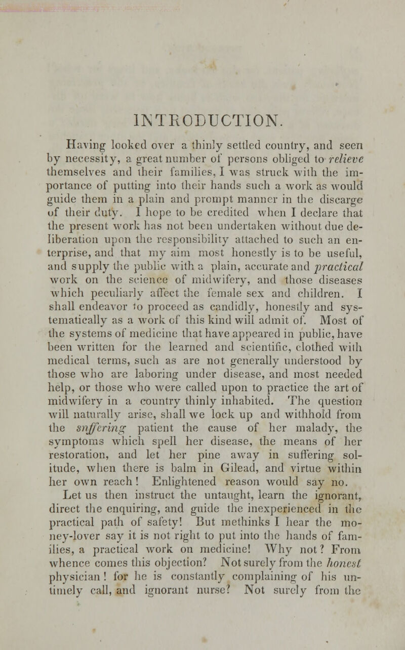 INTRODUCTION. Having looked over a thinly settled country, and seen by necessity, a great number of persons obliged to relieve themselves and their families, I was struck with the im- portance of putting into their hands such a work as would guide them in a plain and prompt manner in the discarge of their duty. I hope to be credited when I declare that the present work has not been undertaken without due de- liberation upon the responsibility attached to such an en- terprise, and that my aim most honestly is to be useful, and supply the public with a plain, accurate and practical work on the science of midwifery, and those diseases which peculiarly affect the female sex and children. I shall endeavor to proceed as candidly, honestly and sys- tematically as a work of this kind will admit of. Most of the systems of medicine that have appeai-ed in public, have been written for the learned and scientific, clothed with medical terms, such as are not generally understood by those who are laboring under disease, and most needed help, or those who were called upon to practice the art of midwifery in a country thinly inhabited. The question will naturally arise, shall we lock up and withhold from the suffering patient tire cause of her malady, the symptoms which spell her disease, the means of her restoration, and let her pine away in suffering sol- itude, when there is balm in Gilead, and virtue within her own reach! Enlightened reason would say no. Let us then instruct the untaught, learn the ignorant, direct the enquiring, and guide the inexperienced in the practical path of safety! But methinks I hear the mo- ney-lover say it is not right to put into the hands of fam- ilies, a practical work on medicine! Why not? From whence comes this objection? Not surely from the honest physician ! for he is constantly complaining of his un- timely call, and ignorant nurse? Not surely from the