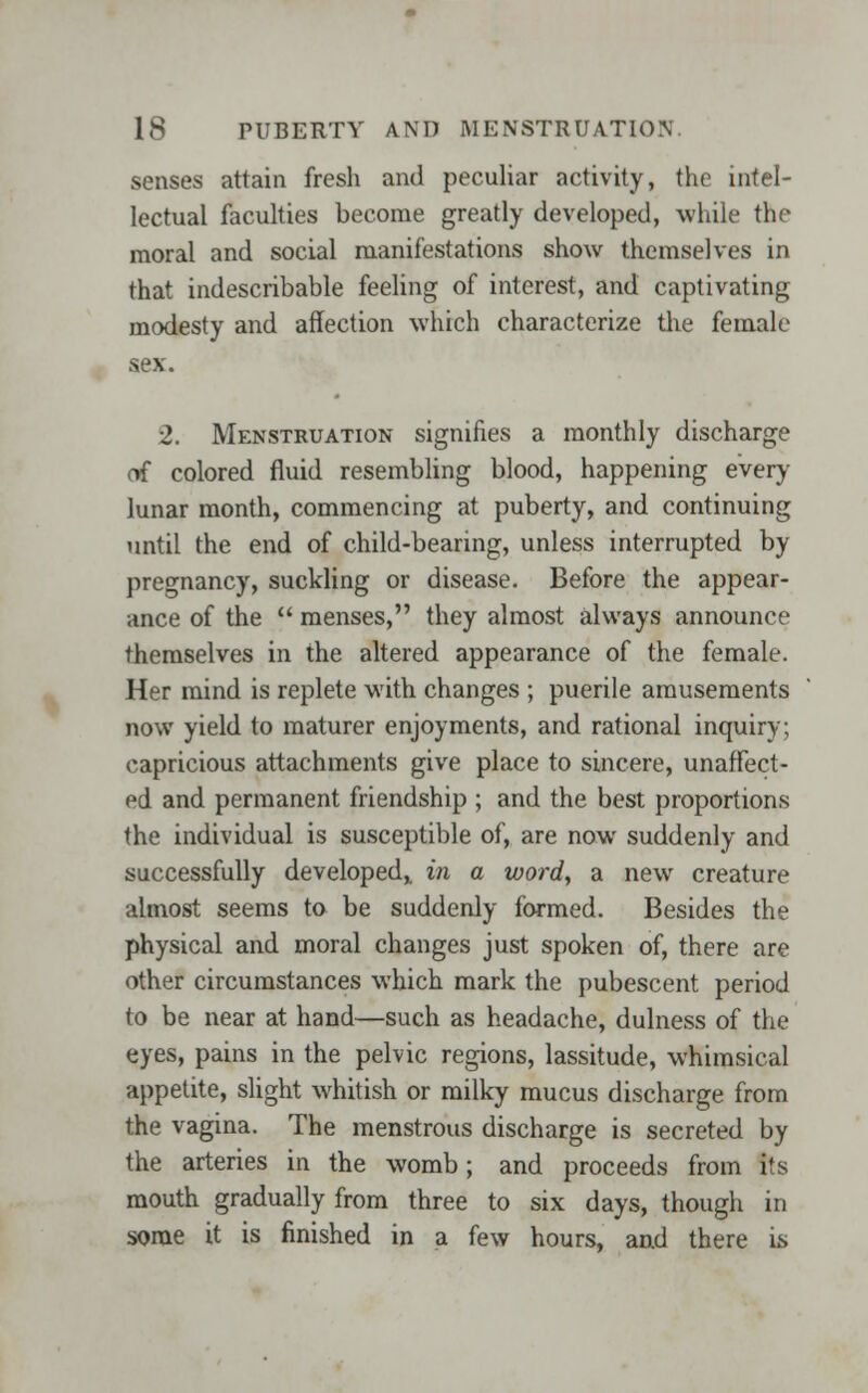 senses attain fresh and peculiar activity, the intel- lectual faculties become greatly developed, while the moral and social manifestations show themselves in that indescribable feeling of interest, and captivating modesty and affection which characterize the female sex. 2. Menstruation signifies a monthly discharge of colored fluid resembling blood, happening every lunar month, commencing at puberty, and continuing until the end of child-bearing, unless interrupted by pregnancy, suckling or disease. Before the appear- ance of the  menses, they almost always announce themselves in the altered appearance of the female. Her mind is replete with changes ; puerile amusements now yield to maturer enjoyments, and rational inquiry; capricious attachments give place to sincere, unaffect- ed and permanent friendship ; and the best proportions the individual is susceptible of, are now suddenly and successfully developed,, in a word, a new creature almost seems to be suddenly formed. Besides the physical and moral changes just spoken of, there are other circumstances which mark the pubescent period to be near at hand—such as headache, dulness of the eyes, pains in the pelvic regions, lassitude, whimsical appetite, slight whitish or milky mucus discharge from the vagina. The menstrous discharge is secreted by the arteries in the womb; and proceeds from its mouth gradually from three to six days, though in some it is finished in a few hours, and there is