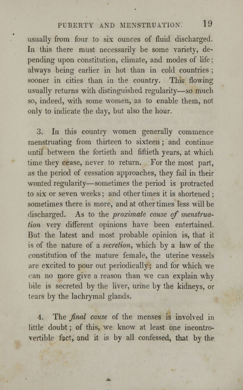 usually from four to six ounces of fluid discharged. In this there must necessarily be some variety, de- pending upon constitution, climate, and modes of life; always being earlier in hot than in cold countries; sooner in cities than in the country. This flowing usually returns with distinguished regularity—so much so, indeed, with some women, as to enable them, not only to indicate the day, but also the hour. 3. In this country women generally commence menstruating from thirteen to sixteen; and continue until between the fortieth and fiftieth years, at which time they cease, never to return. For the most part, as the period of cessation approaches, they fail in their wonted regularity—sometimes the period is protracted to six or seven weeks; and other times it is shortened ; sometimes there is more, and at other times less will be discharged. As to the proximate cause of menstrua- tion very different opinions have been entertained. But the latest and most probable opinion is, that it is of the nature of a secretion, which by a law of the constitution of the mature female, the uterine vessels are excited to pour out periodically; and for which we can no more give a reason than we can explain why bile is secreted by the liver, urine by the kidneys, or tears by the lachrymal glands. 4. The final cause of the menses is involved in little doubt; of this, we know at least one incontro- vertible fact,, and it is by all confessed, that by the